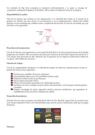 Un vendedor de Big Cola acompaña al camionero (subcontratado), y es quien se encarga de
«conquistar» al pequeño bodeguero, al detallista. Allí se enfoca el trabajo de ventas de la empresa.
Disponibilidad al cambio
Otro de los factores que resaltan en esta organización es la velocidad del cambio en el manejo de la
gestión. Los Añaños son muy veloces en sus decisiones y en su implementación. Además han sabido
apoyarse en una estrategia que combina costos y ampliación del mercado. Se trata de una familia que, por
otro lado, se ha capacitado.
Procedencia de propietarios
Uno de los factores más importantes en este papel de Kola Real es la extracción provinciana de la familia
propietaria, los Añaños. Ellos no tuvieron que pasar por el proceso de descubrir el gran mercado de los C
y D, porque ellos provienen de allí. «Mientras que los gerentes de las empresas tradicionales hablan de
‘esa gente’, ellos hablan de ‘nosotros’»
Filosofía de trabajo
Una de las singularidades del grupo es su filosofía de trabajo. En todas las comunicaciones escritas se
pueden leer las tres frases siguientes:
No buscamos culpables, buscamos soluciones.
Está permitido equivocarse. Está prohibido no hacer nada.
Mejoremos todos los días lo que hacemos.
Hacer empresa haciendo el bien
Ofrecer al consumidor un producto de calidad aprecio justo
Ser lideres en costos, trabajar con proveedores internacionales, con las mejores materias primas
e insumos
Emplear tecnología de punta siguiendo estrictos procesos productivos que garanticen el
cumplimiento de los más altos estándares de calidad.
Desarrollo de productos
El hecho de tener marcas propias como Kola Real, Sabor de Oro, Big Kola, Agua Cielo, les permite tener
una ventaja competitiva frente a los embotelladores que usan las marcas tradicionales, dado que no pagan
franquicia.
Finanzas
 