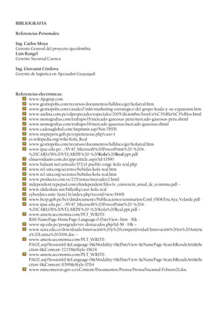 BIBLIOGRAFIA
Referencias Personales:
Ing. Carlos Moya
Gerente General del proyecto ajecolombia
Luis Rangel
Gerente Sucursal Cuenca
Ing. Giovanni Córdova
Gerente de logística en Ajecuador Guayaquil
Referencias electrónicas:
www.Ajegrup.com
www.gestiopolis.com/recursos/documentos/fulldocs/ger/kolareal.htm
www.gestiopolis.com/canales7/mkt/marketing-estrategico-del-grupo-koala-y-su-expansion.htm
www.andina.com.pe/edpespeciales/especiales/2005/diciembre/losn1/a%C3%B1a%C3%B1os.html
www.monografias.com/trabajos35/mercado-gaseosas-peru/mercado-gaseosas-peru.shtml
www.monografias.com/trabajos39/mercado-gaseosas/mercado-gaseosas.shtml
www.cadenaglobal.com/Imprimir.asp?Not=78551
www.mypeperu.gob.pe/experiencias.php?caso=1
es.wikipedia.org/wiki/Kola_Real
www.gestiopolis.com/recursos/documentos/fulldocs/ger/kolareal.htm
www.ipae.edu.pe/.../SV47_Microsoft%20PowerPoint%20-%204.-
%20CARLOS%20VELARDE%20-%20Kola%20Real.ppt.pdf
elnuevodiario.com.do/app/article.aspx?id=13590
www.baluart.net/articulo/372/el-pueblo-exige-kola-real.php
www.rel-uita.org/sectores/bebidas/kola-real.htm
www.rel-uita.org/sectores/bebidas/kola-real.htm
www.producto.com.ve/225/notas/mercadeo2.html
independent.typepad.com/elindependent/files/iv_convencin_anual_de_economa.pdf –
www.slideshare.net/billydfq/caso-kola-real
cyberdocs.univ-lyon2.fr/index.php/record/view/19491
www.bcrp.gob.pe/bcr/dmdocuments/Publicaciones/seminarios/Conf_0508/EncAya_Velarde.pdf -
www.ipae.edu.pe/.../SV47_Microsoft%20PowerPoint%20-%204.-
%20CARLOS%20VELARDE%20-%20Kola%20Real.ppt.pdf –
www.americaeconomia.com/PLT_WRITE-
RSS~NamePage~HomePage~Language~0~DateView~.htm - 81k -
www.up.edu.pe/postgrado/ver-destacados.php?id=58 - 19k –
www.sena.edu.co/downloads/Innovación%20y%20competitividad/Innovación%20en%20Améric
a%20Latina%202006.doc –
www.americaeconomia.com/PLT_WRITE-
PAGE.asp?SessionId=Language=0Modality=0DateView=NamePage=SearchResultArtiSe
ction=1Content=22235Style=15624
www.americaeconomia.com/PLT_WRITE-
PAGE.asp?SessionId=Language=0Modality=0DateView=NamePage=SearchResultArtiSe
ction=1Content=11599Style=17114
www.mincomercio.gov.co/eContent/Documentos/Prensa/PrensaNacional/Febrero21.doc
 