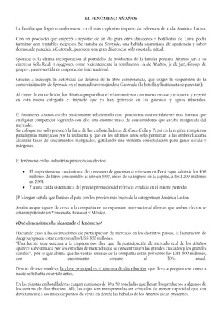 EL FENÓMENO AÑAÑOS
La familia que logró transformarse en el más explosivo imperio de refrescos de toda América Latina.
Con un producto que empezó a repletar de un día para otro almacenes y botillerías de Lima, podía
terminar con rentables negocios. Se trataba de Sporade, una bebida anaranjada de apariencia y sabor
demasiado parecida a Gatorade, pero con una gran diferencia: sólo cuesta la mitad.
Sporade es la última incorporación al portafolio de productos de la familia peruana Añaños Jerí a su
empresa Kola Real, o Ajegroup, como recientemente la nombraron –A de Añaños, Je de Jerí, Group, de
grupo–, ya convertida en corporación internacional.
Gracias a Indecopi, la autoridad de defensa de la libre competencia, que exigió la suspensión de la
comercialización de Sporade en el mercado aventajando a Gatorade (la botella y la etiqueta se parecían).
Al cierre de esta edición, los Añaños preparaban el relanzamiento con nuevo envase y etiqueta, y repetir
en esta nueva categoría el impacto que ya han generado en las gaseosas y aguas minerales.
El fenómeno Añaños estaba básicamente relacionado con productos sustancialmente más baratos que
cualquier competidor logrando con ello una enorme masa de consumidores que estaba marginada del
mercado.
Su enfoque no sólo provocó la furia de las embotelladoras de Coca-Cola y Pepsi en la región, rompieron
paradigmas manejados por la industria y que en los últimos años sólo permitían a las embotelladoras
alcanzar tasas de crecimientos marginales, gatillando una violenta consolidación para ganar escala y
márgenes.
El fenómeno en las industrias provocó dos efectos:
• El impresionante crecimiento del consumo de gaseosas o refrescos en Perú –que saltó de los 450
millones de litros consumidos al año en 1997, antes de su ingreso en la capital, a los 1.200 millones
en 2003.
• Y a una caída sistemática del precio promedio del refresco vendido en el mismo período.
JP Morgan señala que Perú es el país con los precios más bajos de la categoría en América Latina.
Analistas que siguen de cerca a la compañía en su expansión internacional afirman que ambos efectos se
están repitiendo en Venezuela, Ecuador y México.
¿Qué dimensiones ha alcanzado el fenómeno?
Haciendo caso a las estimaciones de participación de mercado en los distintos países, la facturación de
Ajegroup puede estar en torno a los US$ 300 millones.
“Una fuente muy cercana a la empresa nos dice que la participación de mercado real de los Añaños
aparece subestimada por los estudios de mercado que se concentran en las grandes ciudades y los grandes
canales”, por lo que afirma que las ventas anuales de la compañía están por sobre los US$ 500 millones,
con un crecimiento cercano al 30% anual.
Dentro de este modelo, la clave principal es el sistema de distribución, que lleva a preguntarse cómo a
nadie se le había ocurrido antes.
En las plantas embotelladoras cargan camiones de 30 a 50 toneladas que llevan los productos a algunos de
los centros de distribución. Allí, las cajas son transportadas en vehículos de menor capacidad que van
directamente a los miles de puntos de venta en donde las bebidas de los Añaños están presentes.
 