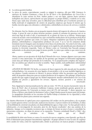 • La exitosa gestión familiar.
• La pizca de suerte, especialmente cuando se originó la empresa, allá por 1988. Entonces la
amenaza de Sendero Luminoso a fines de los 80 llevó a los distribuidores de Coca-Cola a
abandonar la zona serrana de Perú. Ambos padres y sus seis hijos, quienes hasta entonces
trabajaban una chacra, aprovecharon eso para preparar su propia bebida y venderla en la zona.
Hasta aquí, nada muy novedoso, pues la dificultad para distribuir por el territorio peruano ya
había motivado el surgimiento de cientos de pequeñas empresas que hacían lo mismo que la
familia: mezclar agua con colorantes y saborizantes, embotellarla en envases de cerveza y venderla
a los vecinos.
No obstante, hoy los Añaños son un pequeño imperio dentro del negocio de refrescos de América
Latina. A pesar de estar en pleno invierno peruano, cuando el consumo de gaseosas está en su
nivel más bajo de todo el año, el movimiento de su planta de Lima no se detiene. Montacargas
corren de un lado a otro trasladando las cajas con botellas multicolores de los productos Kola Real
para cargar los camiones que están a la espera. Máquinas sopladoras que hacen las botellas de
plástico, embotelladoras y etiquetadoras producen sin cesar. Y ya se ven los cimientos donde
instalarán nuevos hangares para incorporar otras líneas de producción. Así como la de Lima, cada
una de las 10 plantas que ha construido el grupo en la región ha sido planificada para disminuir al
máximo la inversión requerida. Tanto en México como en Venezuela han buscado parques
industriales en decadencia para pagar lo menos posible. Lo único que cuidan es que estén cerca de
una carretera para sacar sus camiones.
Ahora, ¿quiere ser un ejecutivo de Kola Real? Piénselo dos veces. Aunque algunos creen que como
escuela es muy interesante, los sueldos de los gerentes que integran su horizontal organigrama
están muy por debajo del promedio de la industria. “Es la pauperización completa del negocio”,
dice un analista que solicitó no revelar su nombre. “Bajos sueldos, mala publicidad e informalidad
no hacen bien a ningun sector”.
¿AÑAÑOS DO BRASIL? De hecho, su manera de hacer negocios ha sido atacada por las grandes
embotelladoras. Los acusaron de estar ligados al narcotráfico y de no usar medidas higiénicas en
sus plantas. Cuando entraron en México, la prensa informó sobre las presiones que recibieron
miles de pequeños almacenes para no aceptar productos de la empresa. Sin embargo, al final no les
quedó otra que seguir el juego que los Añaños impusieron: muchos embotelladores de Coca-Cola
bajaron sus precios y agrandaron los envases. Algunos, incluso, pasaron a un sistema de
distribución tercerizado.
Para Ajegroup la internacionalización ha sido un éxito. “El 70% de nuestra facturación viene de
fuera de Perú”, dice el mexicano Guillermo Carpena, recién nombrado gerente general de su
operación peruana. En Venezuela ya tienen cerca del 17% del mercado. Y ahora apuestan sus
fichas a México, país donde los hermanos Carlos y Ángel Añaños pasan la mayor parte del tiempo.
La megaplanta instalada en las cercanías de Puebla trabaja al máximo de su capacidad y están
finalizando los planes para construir una segunda.
Los Añaños obtuvieron el capital para estas expansiones del crédito con los proveedores y de su propia
caja. Cuando quieren entrar a un mercado, analizan tres factores: el precio relativo de las bebidas, el clima
y la factibilidad de construir una planta con disponibilidad de agua y a bajo costo. “Le han quitado toda la
sofisticación a la investigación de mercados, pero les dio buenos resultados”, dice una analista de la
industria. Aunque en la compañía reconocen que es tiempo de frenar un poco el paso y consolidar las
operaciones existentes, no dejan de pensar en la expansión. “Estamos estudiando Brasil y Chile”, dice
Carpena. “Si ya entramos en México, ¿por qué no Brasil?”.
La posibilidad de abrir más frentes se suma a la creación de nuevas categorías, como Sporade, que hizo de
Perú el laboratorio para preparar lanzamientos regionales. Al grupo además le resta la tarea de explotar
otros canales de venta, como los supermercados, donde su presencia con marcas propias o maquilando
 