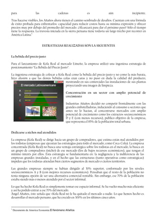 para las cadenas es aún incipiente.
Tras hacerse visibles, los Añaños ahora tienen el camino sembrado de desafíos. Cuentan con una fórmula
de éxito probada para enfrentarlos: capacidad para reducir costos hasta su mínima expresión y ofrecer
precios muy por debajo del promedio del mercado. ¿Alcanzará para dar el próximo paso? Sólo el tiempo
tiene la respuesta. La travesía iniciada en la sierra peruana tiene todavía un largo trecho por recorrer en
América Latina.1
ESTRATEGIAS REALIZADAS SON LA SIGUIENTES
La bebida del precio justo
Para el lanzamiento de Kola Real al mercado Limeño, la empresa utilizó una ingeniosa estrategia de
posicionamiento “La Bebida del Precio Justo”.
La ingeniosa estrategia de colocar a Kola Real como la bebida del precio justo y no como la más barata,
hizo alusión a que las demás bebidas colas eran caras y no puso en duda la calidad del producto,
mostrando en sus comerciales las instalaciones de sus plantas
proyectando una imagen de limpieza.
Concentración en un sector con amplio potencial de
crecimiento
Industrias Añaños decidió no competir frontalmente con las
grandes embotelladoras, induciendo al consumo a sectores que
antes no lo hacían, al concentrarse mercados con amplio
potencial de crecimiento como los extractos socioeconómicos
D y E (con menos recursos), publico objetivo de la empresa,
que representa el 85% de la población total urbana.
Dedicarse a nichos mal atendidos
La empresa (Kola Real) se dirige hacia un grupo de compradores, que estima están mal atendidos por
los todistas (empresas que ejecutan las estrategias para todo el mercado, como Coca-Cola). La empresa
concentrada (Kola Real) no busca una ventaja estratégica sobre los todistas en el mercado, la busca en
un grupo de compradores (nicho) de ese mercado (los de bajos recursos económicos), que tengan el
mínimo interés por ellos. Esta estrategia se fundamentaría en: la negligencia y la indiferencia de las
empresas grandes instaladas, y en el hecho que las estructuras (tanto operativas como estratégicas)
impiden que los todistas atiendan bien ciertos segmentos de mercado o ciertos territorios.
Las grandes empresas siempre se habían dirigido al 30% superior, conformado por los niveles
socioeconómicos A y B (con mejores recursos economicos). Pensaban que el resto de la población no
tenía ninguna opción de ser una alternativa comercial rentable. Sin embargo, ese 70% de la población
estaba siendo más o menos atendido por el sector informal.
Lo que ha hecho Kola Real es simplemente tomar ese espacio informal. Se ha vuelto mucho más eficiente
y así ha podido entrar a ese 70% del mercado.
Ángel Añaños, éste señala que «Kola Real no le ha quitado el mercado a nadie. Lo que hemos hecho es
desarrollar el mercado peruano, que ha crecido en 300% en los últimos cinco años.
1
Documento de America Economia El fenómeno Añaños
 
