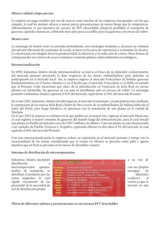 Ofrecer calidad a bajos precios
La empresa no paga royalties por uso de marcas como muchas de las empresas más grandes con las que
compite, lo cual les permite ofrecer a menor precio presentaciones de mayor litraje que la competencia.
Adicionalmente el uso intensivo de envases de PET (desechable plástico) posibilitó el transporte de
gaseosas a grandes distancias, cubriendo mercados poco accesibles para las gaseosas con envase de vidrio.
Menor costo
La estrategia de menor costo va asociada normalmente con estrategias tendentes a alcanzar un volumen
elevado por obtención de economías de escala, avances en la curva de experiencia y economías de alcance.
La orientación está dirigida hacia la productividad, la eficiencia, y la reducción de costos. Otras formas de
ventaja pueden ser a través de acceso ventajoso a materias primas o procedimientos tecnológicos.
Internacionalización
En 1999, Industrias Añaños decide internacionalizar su marca en busca de no depender exclusivamente
del mercado peruano previendo la dura respuesta de las demás embotelladoras para defender su
participación en el mercado local. Así, la empresa ingresa al mercado Venezolano de bebidas gaseosas
fundamentándose en el factor climático y en el hecho que el mercado Venezolano es el doble en tamaño
que el Peruano. Cabe mencionar que antes de la introducción en Venezuela de Kola Real en envase
plástico no retornable, las gaseosas en ese país se distribuían solo en envases de vidrio. La estrategia
permitió a Industrias Añaños capturar el 12% del mercado, equivalente al 30% del mercado Peruano.
En el ano 2001, Industrias Añaños decidió ingresar al mercado Ecuatoriano, en una primera fase mediante
le exportación de las marcas Kola Real y Sabor de Oro a través de su embotelladora de Sullana (ubicada al
norte del Perú), para luego fortalecer su presencia con la instalación de una planta en la ciudad de
Machala.
En el ano 2002 la empresa se embarco en lo que podría ser su mayor reto, ingresar al mercado Mexicano,
el cual registra el mayor consumo de gaseosas del mundo luego del norteamericano, para lo cual instaló
una planta en Puebla invirtiendo cerca de US$ 7 millones de dólares. Con esta planta se esta abasteciendo
a las ciudades de Puebla, Veracruz y Acapulco, esperando obtener en dos años el 5% del mercado, lo cual
equivale al 69% del mercado Peruano.
Con esta internacionalización la empresa reduce su exposición en el mercado peruano y rompe con la
estacionalidad de las ventas considerando que el verano en México se presenta entre julio y agosto
mientras que en Perú se presenta en los meses de diciembre a marzo.
Sistemas de distribución de microempresarios
Industrias Añaños incorporó a su red de
distribución a
microempresarios quienes, con sus propios
medios de transporte, se encargan de
distribuir el producto por las diferentes
zonas asignadas, lo cual coadyuvó al
rápido crecimiento de las ventas ya que se
prescindió de la necesidad de invertir en una
red de distribución propia.
Oferta de diferentes sabores y presentaciones en sus envases PET desechables
 