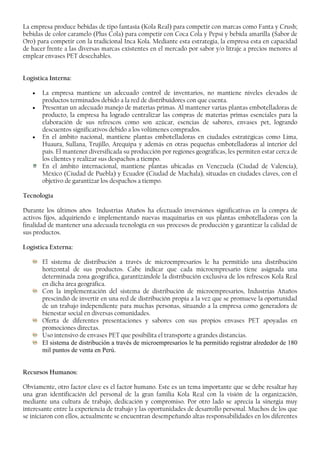 La empresa produce bebidas de tipo fantasía (Kola Real) para competir con marcas como Fanta y Crush;
bebidas de color caramelo (Plus Cola) para competir con Coca Cola y Pepsi y bebida amarilla (Sabor de
Oro) para competir con la tradicional Inca Kola. Mediante esta estrategia, la empresa esta en capacidad
de hacer frente a las diversas marcas existentes en el mercado por sabor y/o litraje a precios menores al
emplear envases PET desechables.
Logística Interna:
• La empresa mantiene un adecuado control de inventarios, no mantiene niveles elevados de
productos terminados debido a la red de distribuidores con que cuenta.
• Presentan un adecuado manejo de materias primas. Al mantener varias plantas embotelladoras de
producto, la empresa ha logrado centralizar las compras de materias primas esenciales para la
elaboración de sus refrescos como son azúcar, esencias de sabores, envases pet, logrando
descuentos significativos debido a los volúmenes comprados.
• En el ámbito nacional, mantiene plantas embotelladoras en ciudades estratégicas como Lima,
Huaura, Sullana, Trujillo, Arequipa y además en otras pequeñas embotelladoras al interior del
país. El mantener diversificada su producción por regiones geográficas, les permiten estar cerca de
los clientes y realizar sus despachos a tiempo.
En el ámbito internacional, mantiene plantas ubicadas en Venezuela (Ciudad de Valencia),
México (Ciudad de Puebla) y Ecuador (Ciudad de Machala), situadas en ciudades claves, con el
objetivo de garantizar los despachos a tiempo.
Tecnología
Durante los últimos años Industrias Añaños ha efectuado inversiones significativas en la compra de
activos fijos, adquiriendo e implementando nuevas maquinarias en sus plantas embotelladoras con la
finalidad de mantener una adecuada tecnología en sus procesos de producción y garantizar la calidad de
sus productos.
Logística Externa:
El sistema de distribución a través de microempresarios le ha permitido una distribución
horizontal de sus productos. Cabe indicar que cada microempresario tiene asignada una
determinada zona geográfica, garantizándole la distribución exclusiva de los refrescos Kola Real
en dicha área geográfica.
Con la implementación del sistema de distribución de microempresarios, Industrias Añaños
prescindió de invertir en una red de distribución propia a la vez que se promueve la oportunidad
de un trabajo independiente para muchas personas, situando a la empresa como generadora de
bienestar social en diversas comunidades.
Oferta de diferentes presentaciones y sabores con sus propios envases PET apoyadas en
promociones directas.
Uso intensivo de envases PET que posibilita el transporte a grandes distancias.
El sistema de distribución a través de microempresarios le ha permitido registrar alrededor de 180
mil puntos de venta en Perú.
Recursos Humanos:
Obviamente, otro factor clave es el factor humano. Este es un tema importante que se debe resaltar hay
una gran identificación del personal de la gran familia Kola Real con la visión de la organización,
mediante una cultura de trabajo, dedicación y compromiso. Por otro lado se aprecia la sinergia muy
interesante entre la experiencia de trabajo y las oportunidades de desarrollo personal. Muchos de los que
se iniciaron con ellos, actualmente se encuentran desempeñando altas responsabilidades en los diferentes
 