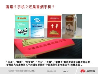 香烟？手机？还是香烟手机？




“ 中华”，“熊猫”，“万宝路”，“ 555” ，“玉溪”，“芙蓉王”等所有名烟品种应用尽有，
都是由大名鼎鼎而又不知道在哪里的“中国通讯设备有限公司”荣誉出品 。

                              Page 12
 
