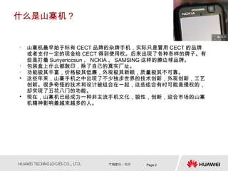 什么是山寨机？


• 山寨机最早始于标有 CECT 品牌的杂牌手机，实际只是冒用 CECT 的品牌
  或者支付一定的现金给 CECT 得到使用权。后来出现了各种各样的牌子。有
  些是打着 Sunyericcsun 、 NCKIA 、 SAMSING 这样的擦边球品牌。
• 包装盒上什么都敢印，除了自己的真实厂址。
• 功能极其丰富，价格极其低廉，外观极其新颖，质量极其不可靠。
• 这些年来，山寨手机之中出现了不少独步世界的技术创新，外观创新，工艺
  创新。很多奇怪的技术和设计被组合在一起，这些组合有时可能是侵权的，
  却实现了五花八门的功能。
• 现在，山寨机已经成为一种非主流手机文化，狼性，创新，迎合市场的山寨
  机精神影响着越来越多的人。




                                Page 2
 