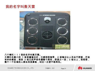 我的名字叫轰天雷




八个喇叭！！！我的名字叫轰天雷。
大喇叭在最小的 1 级音量输出时，已感到很强悍， 2 级输出让人耳朵不舒服，开始
有吵的感觉；调到 3 级已把声音传遍整个房间，穿透力一流； 3 级以上，我相信，
整个一个区域的人都会找我算账，试过一次便不敢再玩。

                          Page 21
 