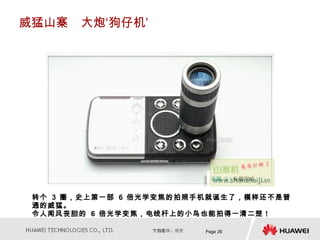 威猛山寨　大炮‘狗仔机’




 转个 3 圈，史上第一部 6 倍光学变焦的拍照手机就诞生了，模样还不是普
 通的威猛。
 令人闻风丧胆的 6 倍光学变焦，电线杆上的小鸟也能拍得一清二楚！

                         Page 26
 