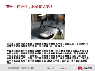 哎呀，你好坏，敢偷拍人家！




它内建了无线电波接收器，随机还附赠监控摄影机一台，合体之后，它还真的可
以隔空传送视讯画面到手机里，有效距离 10 ~ 30 公尺。

中国最大的山寨手机销售商亿域的解释很有趣：“对于想监控房子而苦无专门设备
的朋友来说，简直无异于雪中送碳；而对于在厨房中做饭的母亲，不放心还在客
厅玩耍的儿子的话，一边做饭、一边看着手机萤幕就可以看着自己的 BB 玩耍，
绝对是最受用的了。当然，对于那些想偷拍的朋友，这个也是最佳选择。”当然买
这个手机的朋友动机绝不会是看自己的 BB 那么单纯，说实话，我用也只是想偷
拍而已。

                        Page 36
 