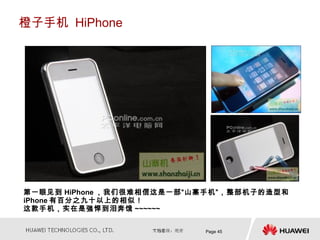 橙子手机 HiPhone




第一眼见到 HiPhone ，我们很难相信这是一部“山寨手机”，整部机子的造型和
iPhone 有百分之九十以上的相似！
这款手机，实在是强悍到泪奔饿 ~~~~~~


                           Page 45
 