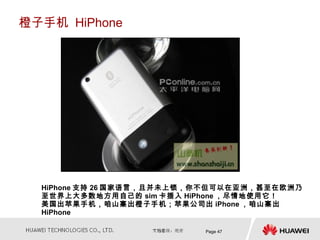 橙子手机 HiPhone




  HiPhone 支持 26 国家语言，且并未上锁，你不但可以在亚洲，甚至在欧洲乃
  至世界上大多数地方用自己的 sim 卡插入 HiPhone ，尽情地使用它！
  美国出苹果手机，咱山寨出橙子手机；苹果公司出 iPhone ，咱山寨出
  HiPhone

                           Page 47
 