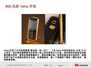 800 元的 Vertu 手机




Vertu 在拉丁文中的原意是“高品质、独一无二”， 1 支 Vertu 手机的造价在 10 至 15 万
人民币，由打造劳斯莱斯汽车的同一批工匠负责纯手工打造，同时使用多种珠宝和贵
重金属为材料，每种机型都限量发行，兼具收藏价值。机壳有黄金和白金两种，屏幕
采用不会产生刮痕的蓝宝石水晶，在按键部份，每一个按键底下都有一颗红宝石，确
保触感准确。

                                   Page 55
 