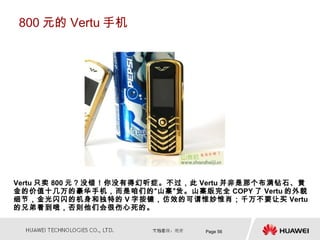 800 元的 Vertu 手机




Vertu 只卖 800 元？没错！你没有得幻听症。不过，此 Vertu 并非是那个布满钻石、黄
金的价值十几万的豪华手机，而是咱们的“山寨”货。山寨版完全 COPY 了 Vertu 的外貌
细节，金光闪闪的机身和独特的 V 字按键，仿效的可谓惟妙惟肖；千万不要让买 Vertu
的兄弟看到哦，否则他们会很伤心死的。


                               Page 56
 