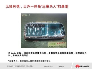 无独有偶，另外一款是“压寨夫人”的最爱




仿 Vertu 女版， 18K 电镀金并镶嵌水钻，金属外壳上嵌有浮雕造型，非常时尚大
气，有皇室用品风范

* 压寨夫人：喜欢购买山寨机并喜欢炫耀的女士

                           Page 57
 