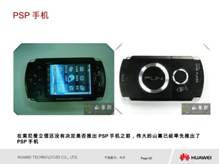 PSP 手机




在索尼爱立信还没有决定是否推出 PSP 手机之前，伟大的山寨已经率先推出了
PSP 手机


                         Page 60
 