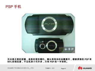 PSP 手机




无论是正面的按键，或是机背的喇叭、镜头旁特设的金属圆环，都跟原装的 PSP 有
90% 的相似度，不过机身小巧许多，只有 PSP 的一半体积。


                        Page 61
 