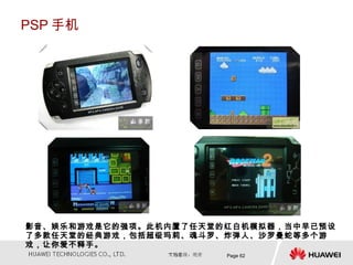 PSP 手机




影音、娱乐和游戏是它的强项。此机内置了任天堂的红白机模拟器，当中早已预设
了多款任天堂的经典游戏，包括超级玛莉、魂斗罗、炸弹人、沙罗曼蛇等多个游
戏，让你爱不释手。
                       Page 62
 