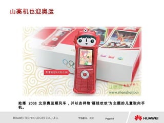 山寨机也迎奥运




 抢搭 2008 北京奥运顺风车，并以吉祥物‘福娃欢欢’为主题的儿童取向手
 机。

                         Page 64
 