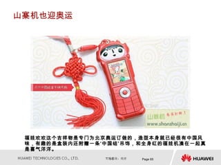山寨机也迎奥运




 福娃欢欢这个吉祥物是专门为北京奥运订做的，造型本身就已经很有中国风
 味，有趣的是盒装内还附赠一条‘中国结’吊饰，和全身红的福娃机凑在一起真
 是喜气洋洋。
                       Page 65
 