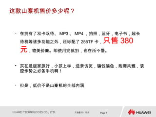 这款山寨机售价多少呢？


• 在拥有了双卡双待、 MP3 、 MP4 ，拍照，蓝牙，电子书，超长
 待机等诸多功能之外，还标配了 256TF 卡， 只售 380
 元，物美价廉。即使用完就扔，也在所不惜。
• 实在是居家旅行，小孩上学，送亲访友，骗钱骗色，附庸风雅，装
  腔作势之必备手机啊！


• 但是，低价不是山寨机的全部内涵




                       Page 7
 