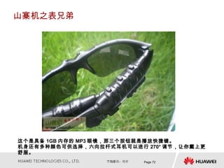 山寨机之表兄弟




这个是具备 1GB 内存的 MP3 眼镜，那三个按钮就是播放快捷键。
机身还有多种颜色可供选择，六向拉杆式耳机可以进行 270° 调节，让你戴上更
舒服。
                         Page 72
 
