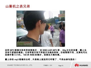 山寨机之表兄弟




这种 MP3 眼镜支持多种音频格式： 如 WMV,ASF,MP3 等， 60g 左右的体重，戴上也
没有不舒服的感觉。它有带蓝牙和不带蓝牙功能的两种，价格稍稍不同，充满电可以
连续听歌 5 小时。 100 多 RMB 的售价，谁都会大喊实惠。

戴上你的 mp3 眼镜回去吧，只是晚上就别用它听歌了，不然会掉沟里的！

                               Page 73
 