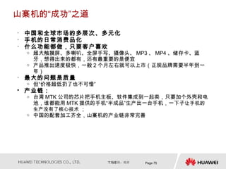 山寨机的“成功”之道

• 中国和全球市场的多层次、多元化
• 手机的日常消费品化
• 什么功能都做，只要客户喜欢
 o   超大触摸屏、多喇叭、全屏手写、摄像头、 MP3 、 MP4 、储存卡、蓝
     牙，想得出来的都有，还有最重要的是便宜
 o   产品推出速度极快，一般 2 个月左右就可以上市（正规品牌需要半年到一
     年）
• 最大的问题是质量
 o   但“价格超低扔了也不可惜”
• 产业链：
 o   台湾 MTK 公司的芯片把手机主板、软件集成到一起卖，只要加个外壳和电
     池，谁都能用 MTK 提供的手机“半成品”生产出一台手机，一下子让手机的
     生产没有了核心技术 ；
 o   中国的配套加工齐全，山寨机的产业链非常完善




                            Page 75
 