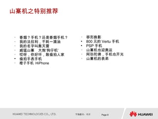 山寨机之特别推荐



•   香烟？手机？还是香烟手机？   •   移形换影
•   我的法拉利，不耗一滴油     •   800 元的 Vertu 手机
•   我的名字叫轰天雷        •   PSP 手机
•   威猛山寨　大炮‘狗仔机’    •   山寨机也迎奥运
•   哎呀，你好坏，敢偷拍人家    •   阿弥陀佛，手机也开光
•   偷拍手表手机          •   山寨机的表弟
•   橙子手机 HiPhone




                              Page 8
 