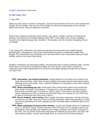 Google’s nine points of innovation

By Bill Yackey editor

13 Aug 2007

When you think about innovative companies, you’d be hard pressed to find one more notable than
Google. On the outside, they are one of the leaders of search and advertising on the Internet.
Behind the scenes, they are fueled by innovation.




While most companies keep their trade secrets, well, secret, Google is willing to broadcast its
findings. The second day of Digital Signage Expo 2007 in May began with a power breakfast
focused not on digital signage, but innovation. The speaker was Jim Lecinski, managing director
for Google.




I can imagine the information was both eye-opening and welcomed by the digital signage
professionals in attendance, most of who represented companies considerably smaller than
Google. The presentation was comforting as it was informative, like a big brother giving his little
brother advice as he enters high school.




Google’s innovations are seemingly endless, and obviously they’re doing something right. Lecinski
broke down his company’s innovation strategy into nine notions. Each notion contains an
important lesson that professionals from all parts of the digital signage and self-service spaces
can learn from.




   ��.1Innovation, not instant perfection. Google believes in launching new products and
     ideas early and often, rather than trying to perfect those ideas behind closed doors before
     releasing them to the public. Then, customer feedback and popularity prove which projects
     are most successful.
   ��.2Share everything you can. Small teams that communicate openly have proved the
     best results for Google. They believe in transparency in the workplace so that everyone
     knows what everyone else is working on. (Scary, right?) They have a computer program
     where employees can look up names and see what others are working on, so if they have
     an idea to contribute they know who to talk to.
   ��.3You’re brilliant, we’re hiring. When Google interviews employees, Lecinski said they
     set the bar very high. They focus more on hiring generalists rather than specialists, as they
     have found generalists are more valuable and can contribute ideas to different parts of the
     company.
   ��.4Allow employees to pursue their dreams. Lecinski said Google allows its employees’
     time in a 70/20/10 model. Seventy percent of the time they work on Google’s search and
     ad flagships; they develop new programs like Images, Desktop and Finance 20 percent of
     the time; and 10 percent of the time employees are allowed to pursue their own high risk/
     high reward projects. Lecinski said Google Earth is a result of one of those projects.
 
