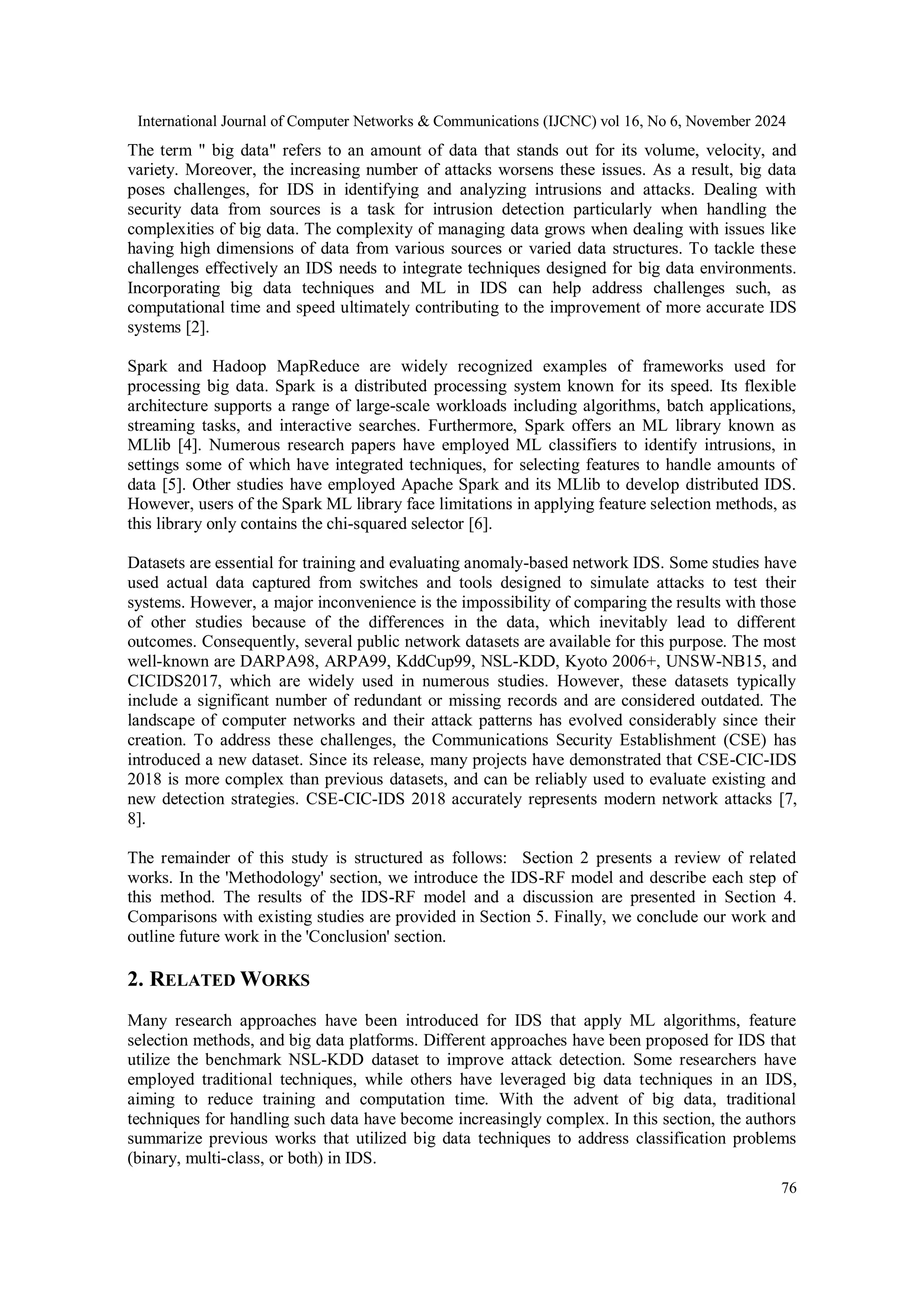 International Journal of Computer Networks & Communications (IJCNC) vol 16, No 6, November 2024 76 The term " big data" refers to an amount of data that stands out for its volume, velocity, and variety. Moreover, the increasing number of attacks worsens these issues. As a result, big data poses challenges, for IDS in identifying and analyzing intrusions and attacks. Dealing with security data from sources is a task for intrusion detection particularly when handling the complexities of big data. The complexity of managing data grows when dealing with issues like having high dimensions of data from various sources or varied data structures. To tackle these challenges effectively an IDS needs to integrate techniques designed for big data environments. Incorporating big data techniques and ML in IDS can help address challenges such, as computational time and speed ultimately contributing to the improvement of more accurate IDS systems [2]. Spark and Hadoop MapReduce are widely recognized examples of frameworks used for processing big data. Spark is a distributed processing system known for its speed. Its flexible architecture supports a range of large-scale workloads including algorithms, batch applications, streaming tasks, and interactive searches. Furthermore, Spark offers an ML library known as MLlib [4]. Numerous research papers have employed ML classifiers to identify intrusions, in settings some of which have integrated techniques, for selecting features to handle amounts of data [5]. Other studies have employed Apache Spark and its MLlib to develop distributed IDS. However, users of the Spark ML library face limitations in applying feature selection methods, as this library only contains the chi-squared selector [6]. Datasets are essential for training and evaluating anomaly-based network IDS. Some studies have used actual data captured from switches and tools designed to simulate attacks to test their systems. However, a major inconvenience is the impossibility of comparing the results with those of other studies because of the differences in the data, which inevitably lead to different outcomes. Consequently, several public network datasets are available for this purpose. The most well-known are DARPA98, ARPA99, KddCup99, NSL-KDD, Kyoto 2006+, UNSW-NB15, and CICIDS2017, which are widely used in numerous studies. However, these datasets typically include a significant number of redundant or missing records and are considered outdated. The landscape of computer networks and their attack patterns has evolved considerably since their creation. To address these challenges, the Communications Security Establishment (CSE) has introduced a new dataset. Since its release, many projects have demonstrated that CSE-CIC-IDS 2018 is more complex than previous datasets, and can be reliably used to evaluate existing and new detection strategies. CSE-CIC-IDS 2018 accurately represents modern network attacks [7, 8]. The remainder of this study is structured as follows: Section 2 presents a review of related works. In the 'Methodology' section, we introduce the IDS-RF model and describe each step of this method. The results of the IDS-RF model and a discussion are presented in Section 4. Comparisons with existing studies are provided in Section 5. Finally, we conclude our work and outline future work in the 'Conclusion' section. 2. RELATED WORKS Many research approaches have been introduced for IDS that apply ML algorithms, feature selection methods, and big data platforms. Different approaches have been proposed for IDS that utilize the benchmark NSL-KDD dataset to improve attack detection. Some researchers have employed traditional techniques, while others have leveraged big data techniques in an IDS, aiming to reduce training and computation time. With the advent of big data, traditional techniques for handling such data have become increasingly complex. In this section, the authors summarize previous works that utilized big data techniques to address classification problems (binary, multi-class, or both) in IDS. 