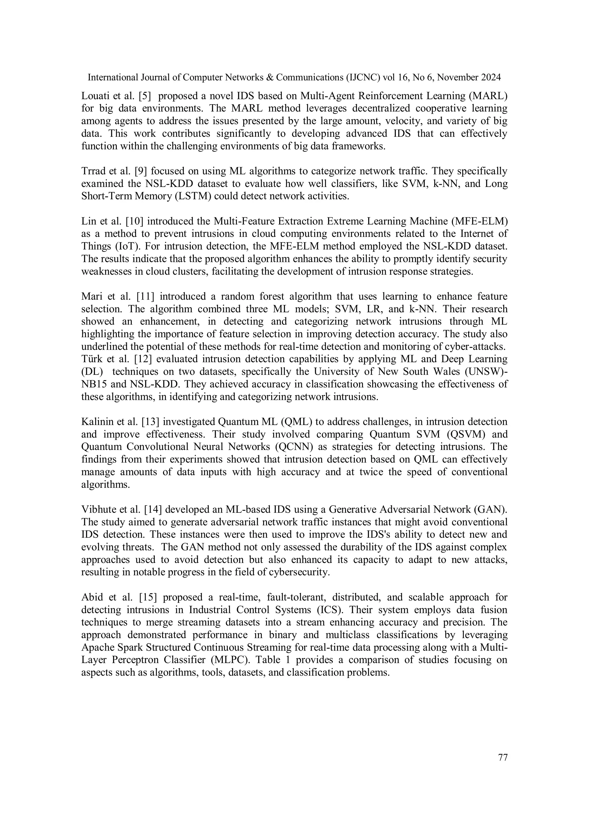 International Journal of Computer Networks & Communications (IJCNC) vol 16, No 6, November 2024 77 Louati et al. [5] proposed a novel IDS based on Multi-Agent Reinforcement Learning (MARL) for big data environments. The MARL method leverages decentralized cooperative learning among agents to address the issues presented by the large amount, velocity, and variety of big data. This work contributes significantly to developing advanced IDS that can effectively function within the challenging environments of big data frameworks. Trrad et al. [9] focused on using ML algorithms to categorize network traffic. They specifically examined the NSL-KDD dataset to evaluate how well classifiers, like SVM, k-NN, and Long Short-Term Memory (LSTM) could detect network activities. Lin et al. [10] introduced the Multi-Feature Extraction Extreme Learning Machine (MFE-ELM) as a method to prevent intrusions in cloud computing environments related to the Internet of Things (IoT). For intrusion detection, the MFE-ELM method employed the NSL-KDD dataset. The results indicate that the proposed algorithm enhances the ability to promptly identify security weaknesses in cloud clusters, facilitating the development of intrusion response strategies. Mari et al. [11] introduced a random forest algorithm that uses learning to enhance feature selection. The algorithm combined three ML models; SVM, LR, and k-NN. Their research showed an enhancement, in detecting and categorizing network intrusions through ML highlighting the importance of feature selection in improving detection accuracy. The study also underlined the potential of these methods for real-time detection and monitoring of cyber-attacks. Türk et al. [12] evaluated intrusion detection capabilities by applying ML and Deep Learning (DL) techniques on two datasets, specifically the University of New South Wales (UNSW)- NB15 and NSL-KDD. They achieved accuracy in classification showcasing the effectiveness of these algorithms, in identifying and categorizing network intrusions. Kalinin et al. [13] investigated Quantum ML (QML) to address challenges, in intrusion detection and improve effectiveness. Their study involved comparing Quantum SVM (QSVM) and Quantum Convolutional Neural Networks (QCNN) as strategies for detecting intrusions. The findings from their experiments showed that intrusion detection based on QML can effectively manage amounts of data inputs with high accuracy and at twice the speed of conventional algorithms. Vibhute et al. [14] developed an ML-based IDS using a Generative Adversarial Network (GAN). The study aimed to generate adversarial network traffic instances that might avoid conventional IDS detection. These instances were then used to improve the IDS's ability to detect new and evolving threats. The GAN method not only assessed the durability of the IDS against complex approaches used to avoid detection but also enhanced its capacity to adapt to new attacks, resulting in notable progress in the field of cybersecurity. Abid et al. [15] proposed a real-time, fault-tolerant, distributed, and scalable approach for detecting intrusions in Industrial Control Systems (ICS). Their system employs data fusion techniques to merge streaming datasets into a stream enhancing accuracy and precision. The approach demonstrated performance in binary and multiclass classifications by leveraging Apache Spark Structured Continuous Streaming for real-time data processing along with a Multi- Layer Perceptron Classifier (MLPC). Table 1 provides a comparison of studies focusing on aspects such as algorithms, tools, datasets, and classification problems. 