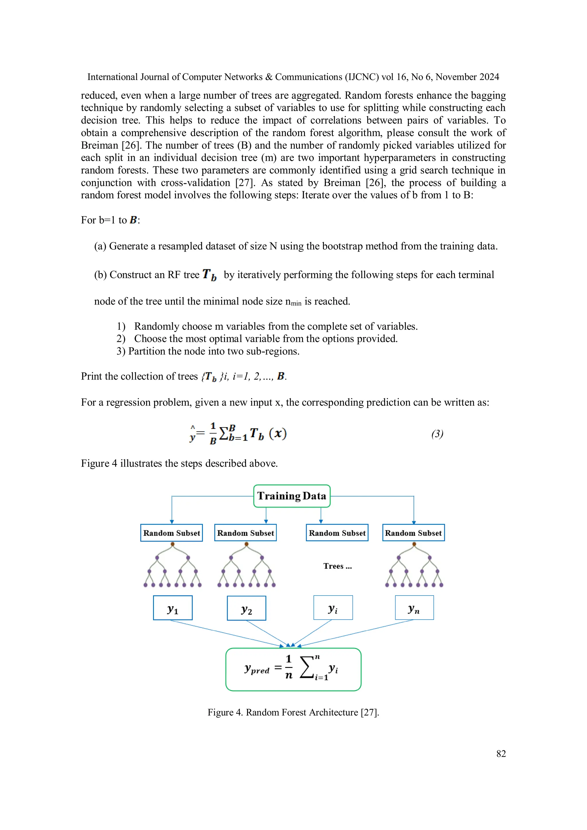 International Journal of Computer Networks & Communications (IJCNC) vol 16, No 6, November 2024 82 reduced, even when a large number of trees are aggregated. Random forests enhance the bagging technique by randomly selecting a subset of variables to use for splitting while constructing each decision tree. This helps to reduce the impact of correlations between pairs of variables. To obtain a comprehensive description of the random forest algorithm, please consult the work of Breiman [26]. The number of trees (B) and the number of randomly picked variables utilized for each split in an individual decision tree (m) are two important hyperparameters in constructing random forests. These two parameters are commonly identified using a grid search technique in conjunction with cross-validation [27]. As stated by Breiman [26], the process of building a random forest model involves the following steps: Iterate over the values of b from 1 to B: For b=1 to : (a) Generate a resampled dataset of size N using the bootstrap method from the training data. (b) Construct an RF tree by iteratively performing the following steps for each terminal node of the tree until the minimal node size nmin is reached. 1) Randomly choose m variables from the complete set of variables. 2) Choose the most optimal variable from the options provided. 3) Partition the node into two sub-regions. Print the collection of trees { }i, i=1, 2,…, . For a regression problem, given a new input x, the corresponding prediction can be written as: (3) Figure 4 illustrates the steps described above. Figure 4. Random Forest Architecture [27]. 