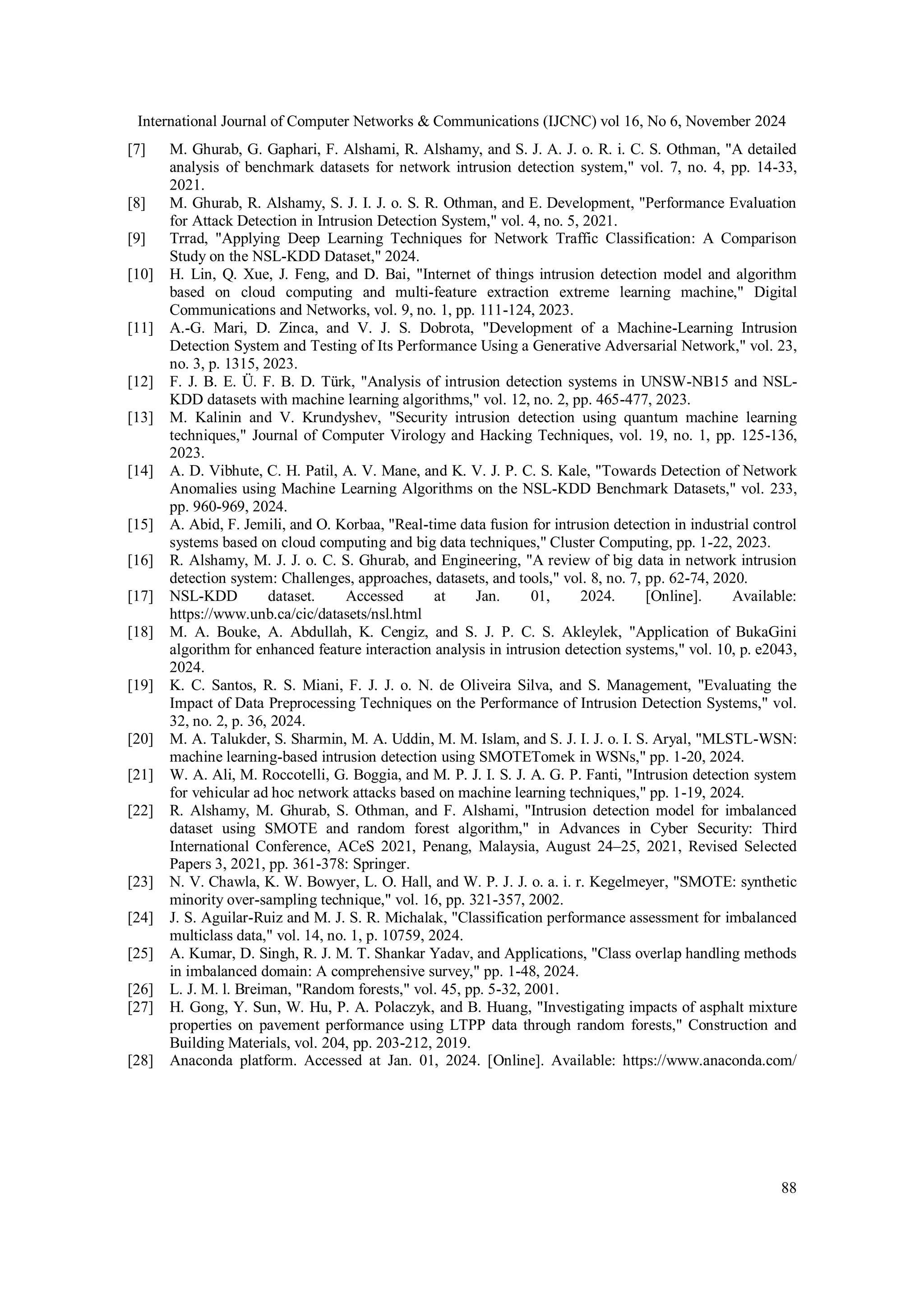 International Journal of Computer Networks & Communications (IJCNC) vol 16, No 6, November 2024 88 [7] M. Ghurab, G. Gaphari, F. Alshami, R. Alshamy, and S. J. A. J. o. R. i. C. S. Othman, "A detailed analysis of benchmark datasets for network intrusion detection system," vol. 7, no. 4, pp. 14-33, 2021. [8] M. Ghurab, R. Alshamy, S. J. I. J. o. S. R. Othman, and E. Development, "Performance Evaluation for Attack Detection in Intrusion Detection System," vol. 4, no. 5, 2021. [9] Trrad, "Applying Deep Learning Techniques for Network Traffic Classification: A Comparison Study on the NSL-KDD Dataset," 2024. [10] H. Lin, Q. Xue, J. Feng, and D. Bai, "Internet of things intrusion detection model and algorithm based on cloud computing and multi-feature extraction extreme learning machine," Digital Communications and Networks, vol. 9, no. 1, pp. 111-124, 2023. [11] A.-G. Mari, D. Zinca, and V. J. S. Dobrota, "Development of a Machine-Learning Intrusion Detection System and Testing of Its Performance Using a Generative Adversarial Network," vol. 23, no. 3, p. 1315, 2023. [12] F. J. B. E. Ü. F. B. D. Türk, "Analysis of intrusion detection systems in UNSW-NB15 and NSL- KDD datasets with machine learning algorithms," vol. 12, no. 2, pp. 465-477, 2023. [13] M. Kalinin and V. Krundyshev, "Security intrusion detection using quantum machine learning techniques," Journal of Computer Virology and Hacking Techniques, vol. 19, no. 1, pp. 125-136, 2023. [14] A. D. Vibhute, C. H. Patil, A. V. Mane, and K. V. J. P. C. S. Kale, "Towards Detection of Network Anomalies using Machine Learning Algorithms on the NSL-KDD Benchmark Datasets," vol. 233, pp. 960-969, 2024. [15] A. Abid, F. Jemili, and O. Korbaa, "Real-time data fusion for intrusion detection in industrial control systems based on cloud computing and big data techniques," Cluster Computing, pp. 1-22, 2023. [16] R. Alshamy, M. J. J. o. C. S. Ghurab, and Engineering, "A review of big data in network intrusion detection system: Challenges, approaches, datasets, and tools," vol. 8, no. 7, pp. 62-74, 2020. [17] NSL-KDD dataset. Accessed at Jan. 01, 2024. [Online]. Available: https://www.unb.ca/cic/datasets/nsl.html [18] M. A. Bouke, A. Abdullah, K. Cengiz, and S. J. P. C. S. Akleylek, "Application of BukaGini algorithm for enhanced feature interaction analysis in intrusion detection systems," vol. 10, p. e2043, 2024. [19] K. C. Santos, R. S. Miani, F. J. J. o. N. de Oliveira Silva, and S. Management, "Evaluating the Impact of Data Preprocessing Techniques on the Performance of Intrusion Detection Systems," vol. 32, no. 2, p. 36, 2024. [20] M. A. Talukder, S. Sharmin, M. A. Uddin, M. M. Islam, and S. J. I. J. o. I. S. Aryal, "MLSTL-WSN: machine learning-based intrusion detection using SMOTETomek in WSNs," pp. 1-20, 2024. [21] W. A. Ali, M. Roccotelli, G. Boggia, and M. P. J. I. S. J. A. G. P. Fanti, "Intrusion detection system for vehicular ad hoc network attacks based on machine learning techniques," pp. 1-19, 2024. [22] R. Alshamy, M. Ghurab, S. Othman, and F. Alshami, "Intrusion detection model for imbalanced dataset using SMOTE and random forest algorithm," in Advances in Cyber Security: Third International Conference, ACeS 2021, Penang, Malaysia, August 24–25, 2021, Revised Selected Papers 3, 2021, pp. 361-378: Springer. [23] N. V. Chawla, K. W. Bowyer, L. O. Hall, and W. P. J. J. o. a. i. r. Kegelmeyer, "SMOTE: synthetic minority over-sampling technique," vol. 16, pp. 321-357, 2002. [24] J. S. Aguilar-Ruiz and M. J. S. R. Michalak, "Classification performance assessment for imbalanced multiclass data," vol. 14, no. 1, p. 10759, 2024. [25] A. Kumar, D. Singh, R. J. M. T. Shankar Yadav, and Applications, "Class overlap handling methods in imbalanced domain: A comprehensive survey," pp. 1-48, 2024. [26] L. J. M. l. Breiman, "Random forests," vol. 45, pp. 5-32, 2001. [27] H. Gong, Y. Sun, W. Hu, P. A. Polaczyk, and B. Huang, "Investigating impacts of asphalt mixture properties on pavement performance using LTPP data through random forests," Construction and Building Materials, vol. 204, pp. 203-212, 2019. [28] Anaconda platform. Accessed at Jan. 01, 2024. [Online]. Available: https://www.anaconda.com/ 