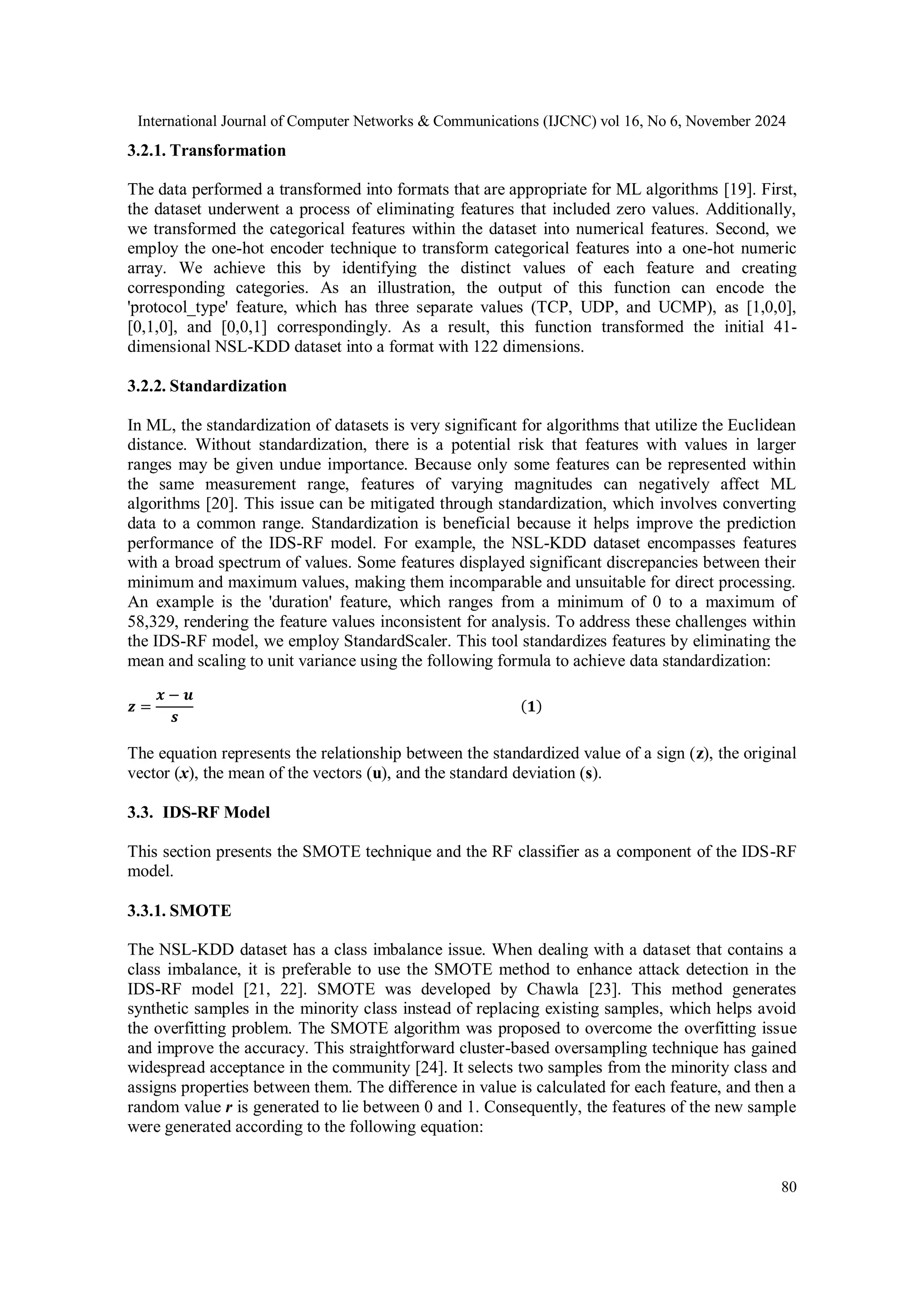 International Journal of Computer Networks & Communications (IJCNC) vol 16, No 6, November 2024 80 3.2.1. Transformation The data performed a transformed into formats that are appropriate for ML algorithms [19]. First, the dataset underwent a process of eliminating features that included zero values. Additionally, we transformed the categorical features within the dataset into numerical features. Second, we employ the one-hot encoder technique to transform categorical features into a one-hot numeric array. We achieve this by identifying the distinct values of each feature and creating corresponding categories. As an illustration, the output of this function can encode the 'protocol_type' feature, which has three separate values (TCP, UDP, and UCMP), as [1,0,0], [0,1,0], and [0,0,1] correspondingly. As a result, this function transformed the initial 41- dimensional NSL-KDD dataset into a format with 122 dimensions. 3.2.2. Standardization In ML, the standardization of datasets is very significant for algorithms that utilize the Euclidean distance. Without standardization, there is a potential risk that features with values in larger ranges may be given undue importance. Because only some features can be represented within the same measurement range, features of varying magnitudes can negatively affect ML algorithms [20]. This issue can be mitigated through standardization, which involves converting data to a common range. Standardization is beneficial because it helps improve the prediction performance of the IDS-RF model. For example, the NSL-KDD dataset encompasses features with a broad spectrum of values. Some features displayed significant discrepancies between their minimum and maximum values, making them incomparable and unsuitable for direct processing. An example is the 'duration' feature, which ranges from a minimum of 0 to a maximum of 58,329, rendering the feature values inconsistent for analysis. To address these challenges within the IDS-RF model, we employ StandardScaler. This tool standardizes features by eliminating the mean and scaling to unit variance using the following formula to achieve data standardization: 𝒛 = 𝒙 − 𝒖 𝒔 𝟏 The equation represents the relationship between the standardized value of a sign (z), the original vector (x), the mean of the vectors (u), and the standard deviation (s). 3.3. IDS-RF Model This section presents the SMOTE technique and the RF classifier as a component of the IDS-RF model. 3.3.1. SMOTE The NSL-KDD dataset has a class imbalance issue. When dealing with a dataset that contains a class imbalance, it is preferable to use the SMOTE method to enhance attack detection in the IDS-RF model [21, 22]. SMOTE was developed by Chawla [23]. This method generates synthetic samples in the minority class instead of replacing existing samples, which helps avoid the overfitting problem. The SMOTE algorithm was proposed to overcome the overfitting issue and improve the accuracy. This straightforward cluster-based oversampling technique has gained widespread acceptance in the community [24]. It selects two samples from the minority class and assigns properties between them. The difference in value is calculated for each feature, and then a random value r is generated to lie between 0 and 1. Consequently, the features of the new sample were generated according to the following equation: 