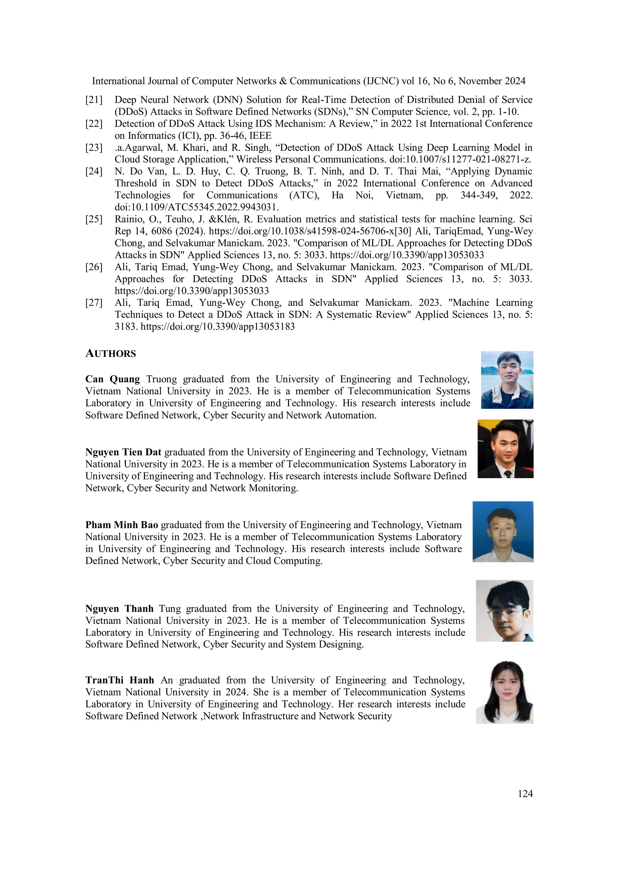 International Journal of Computer Networks & Communications (IJCNC) vol 16, No 6, November 2024
124
[21] Deep Neural Network (DNN) Solution for Real-Time Detection of Distributed Denial of Service
(DDoS) Attacks in Software Defined Networks (SDNs),” SN Computer Science, vol. 2, pp. 1-10.
[22] Detection of DDoS Attack Using IDS Mechanism: A Review,” in 2022 1st International Conference
on Informatics (ICI), pp. 36-46, IEEE
[23] .a.Agarwal, M. Khari, and R. Singh, “Detection of DDoS Attack Using Deep Learning Model in
Cloud Storage Application,” Wireless Personal Communications. doi:10.1007/s11277-021-08271-z.
[24] N. Do Van, L. D. Huy, C. Q. Truong, B. T. Ninh, and D. T. Thai Mai, “Applying Dynamic
Threshold in SDN to Detect DDoS Attacks,” in 2022 International Conference on Advanced
Technologies for Communications (ATC), Ha Noi, Vietnam, pp. 344-349, 2022.
doi:10.1109/ATC55345.2022.9943031.
[25] Rainio, O., Teuho, J. &Klén, R. Evaluation metrics and statistical tests for machine learning. Sci
Rep 14, 6086 (2024). https://doi.org/10.1038/s41598-024-56706-x[30] Ali, TariqEmad, Yung-Wey
Chong, and Selvakumar Manickam. 2023. "Comparison of ML/DL Approaches for Detecting DDoS
Attacks in SDN" Applied Sciences 13, no. 5: 3033. https://doi.org/10.3390/app13053033
[26] Ali, Tariq Emad, Yung-Wey Chong, and Selvakumar Manickam. 2023. "Comparison of ML/DL
Approaches for Detecting DDoS Attacks in SDN" Applied Sciences 13, no. 5: 3033.
https://doi.org/10.3390/app13053033
[27] Ali, Tariq Emad, Yung-Wey Chong, and Selvakumar Manickam. 2023. "Machine Learning
Techniques to Detect a DDoS Attack in SDN: A Systematic Review" Applied Sciences 13, no. 5:
3183. https://doi.org/10.3390/app13053183
AUTHORS
Can Quang Truong graduated from the University of Engineering and Technology,
Vietnam National University in 2023. He is a member of Telecommunication Systems
Laboratory in University of Engineering and Technology. His research interests include
Software Defined Network, Cyber Security and Network Automation.
Nguyen Tien Dat graduated from the University of Engineering and Technology, Vietnam
National University in 2023. He is a member of Telecommunication Systems Laboratory in
University of Engineering and Technology. His research interests include Software Defined
Network, Cyber Security and Network Monitoring.
Pham Minh Bao graduated from the University of Engineering and Technology, Vietnam
National University in 2023. He is a member of Telecommunication Systems Laboratory
in University of Engineering and Technology. His research interests include Software
Defined Network, Cyber Security and Cloud Computing.
Nguyen Thanh Tung graduated from the University of Engineering and Technology,
Vietnam National University in 2023. He is a member of Telecommunication Systems
Laboratory in University of Engineering and Technology. His research interests include
Software Defined Network, Cyber Security and System Designing.
TranThi Hanh An graduated from the University of Engineering and Technology,
Vietnam National University in 2024. She is a member of Telecommunication Systems
Laboratory in University of Engineering and Technology. Her research interests include
Software Defined Network ,Network Infrastructure and Network Security
 