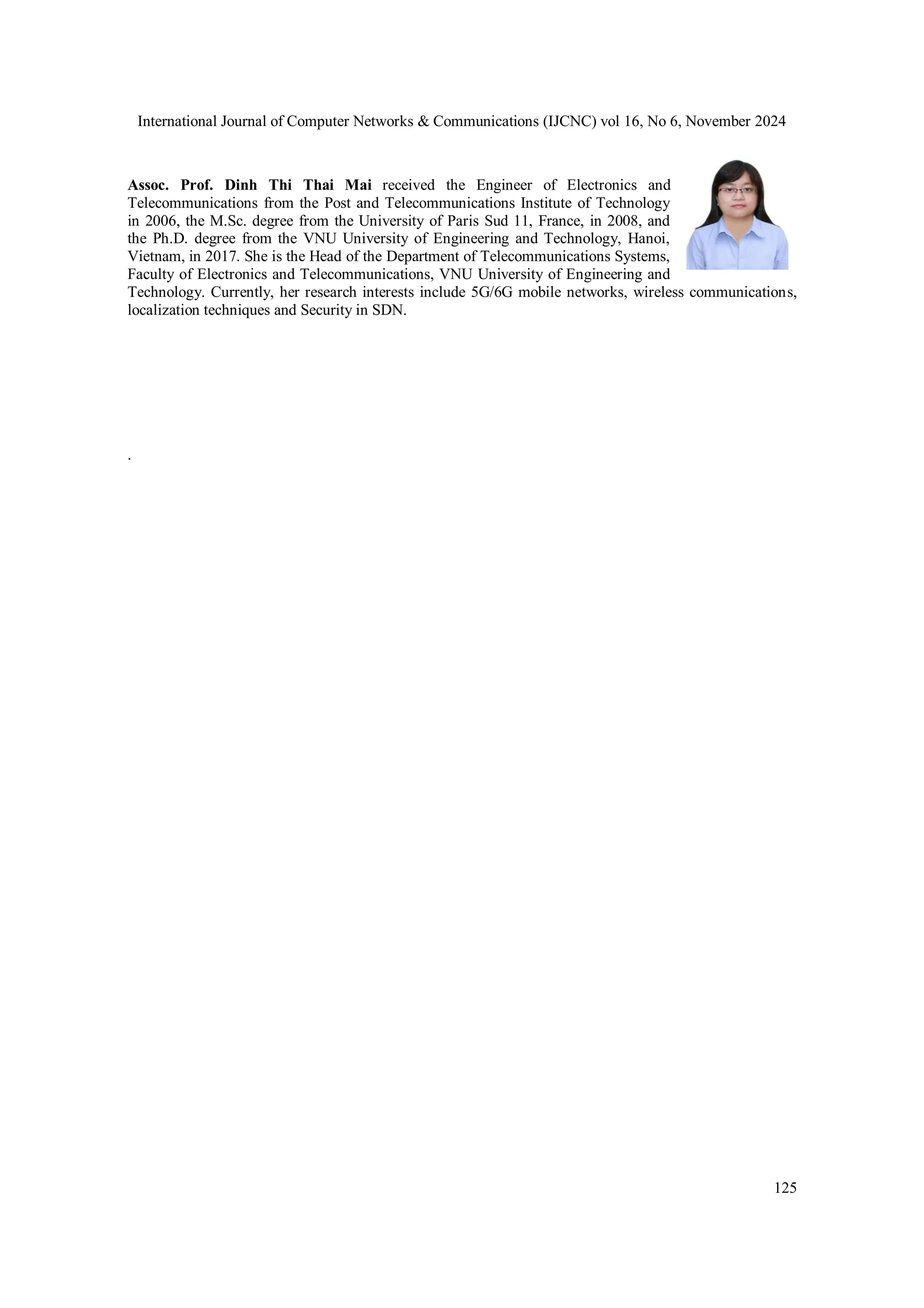 International Journal of Computer Networks & Communications (IJCNC) vol 16, No 6, November 2024
125
Assoc. Prof. Dinh Thi Thai Mai received the Engineer of Electronics and
Telecommunications from the Post and Telecommunications Institute of Technology
in 2006, the M.Sc. degree from the University of Paris Sud 11, France, in 2008, and
the Ph.D. degree from the VNU University of Engineering and Technology, Hanoi,
Vietnam, in 2017. She is the Head of the Department of Telecommunications Systems,
Faculty of Electronics and Telecommunications, VNU University of Engineering and
Technology. Currently, her research interests include 5G/6G mobile networks, wireless communications,
localization techniques and Security in SDN.
.
 