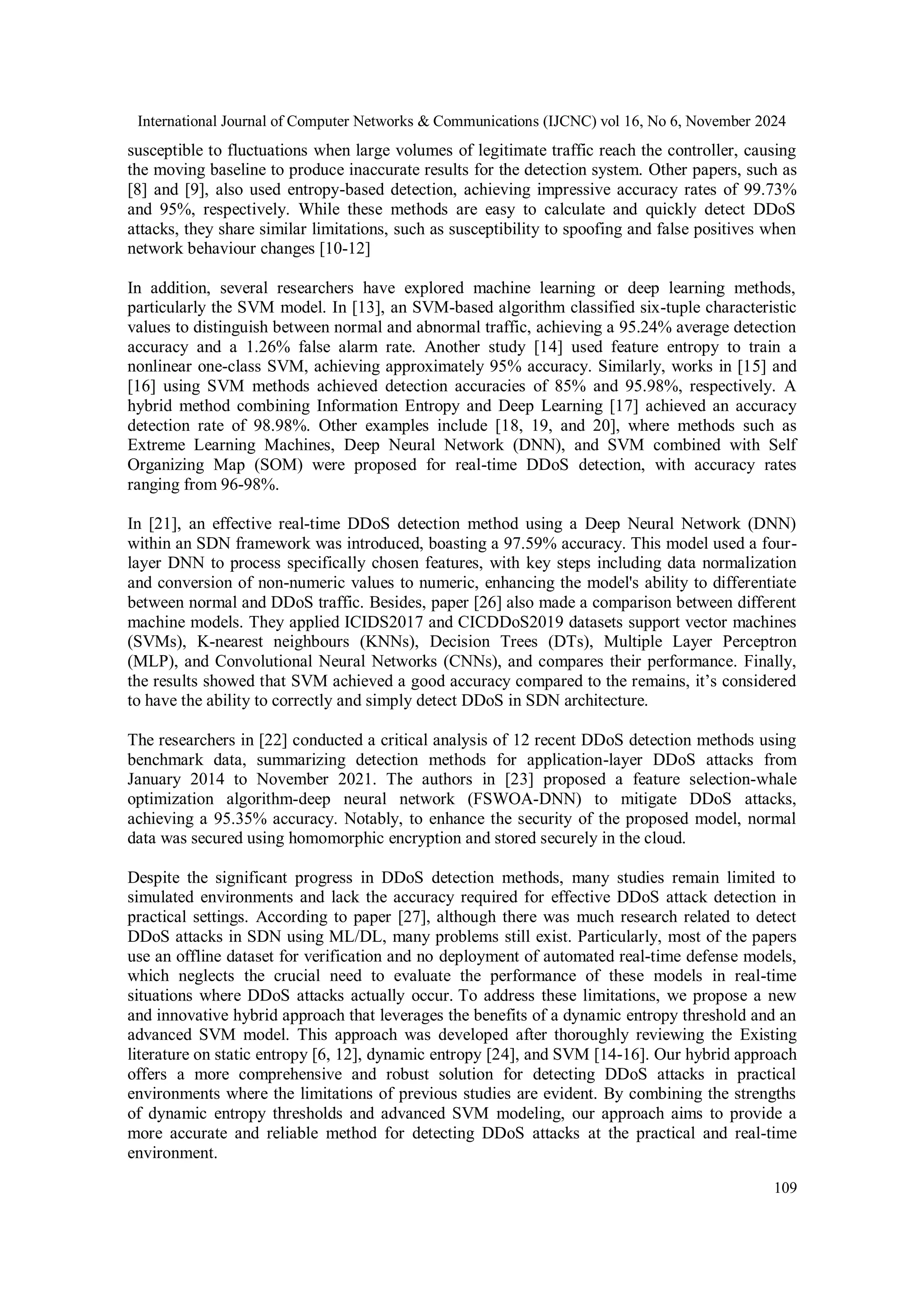 International Journal of Computer Networks & Communications (IJCNC) vol 16, No 6, November 2024
109
susceptible to fluctuations when large volumes of legitimate traffic reach the controller, causing
the moving baseline to produce inaccurate results for the detection system. Other papers, such as
[8] and [9], also used entropy-based detection, achieving impressive accuracy rates of 99.73%
and 95%, respectively. While these methods are easy to calculate and quickly detect DDoS
attacks, they share similar limitations, such as susceptibility to spoofing and false positives when
network behaviour changes [10-12]
In addition, several researchers have explored machine learning or deep learning methods,
particularly the SVM model. In [13], an SVM-based algorithm classified six-tuple characteristic
values to distinguish between normal and abnormal traffic, achieving a 95.24% average detection
accuracy and a 1.26% false alarm rate. Another study [14] used feature entropy to train a
nonlinear one-class SVM, achieving approximately 95% accuracy. Similarly, works in [15] and
[16] using SVM methods achieved detection accuracies of 85% and 95.98%, respectively. A
hybrid method combining Information Entropy and Deep Learning [17] achieved an accuracy
detection rate of 98.98%. Other examples include [18, 19, and 20], where methods such as
Extreme Learning Machines, Deep Neural Network (DNN), and SVM combined with Self
Organizing Map (SOM) were proposed for real-time DDoS detection, with accuracy rates
ranging from 96-98%.
In [21], an effective real-time DDoS detection method using a Deep Neural Network (DNN)
within an SDN framework was introduced, boasting a 97.59% accuracy. This model used a four-
layer DNN to process specifically chosen features, with key steps including data normalization
and conversion of non-numeric values to numeric, enhancing the model's ability to differentiate
between normal and DDoS traffic. Besides, paper [26] also made a comparison between different
machine models. They applied ICIDS2017 and CICDDoS2019 datasets support vector machines
(SVMs), K-nearest neighbours (KNNs), Decision Trees (DTs), Multiple Layer Perceptron
(MLP), and Convolutional Neural Networks (CNNs), and compares their performance. Finally,
the results showed that SVM achieved a good accuracy compared to the remains, it’s considered
to have the ability to correctly and simply detect DDoS in SDN architecture.
The researchers in [22] conducted a critical analysis of 12 recent DDoS detection methods using
benchmark data, summarizing detection methods for application-layer DDoS attacks from
January 2014 to November 2021. The authors in [23] proposed a feature selection-whale
optimization algorithm-deep neural network (FSWOA-DNN) to mitigate DDoS attacks,
achieving a 95.35% accuracy. Notably, to enhance the security of the proposed model, normal
data was secured using homomorphic encryption and stored securely in the cloud.
Despite the significant progress in DDoS detection methods, many studies remain limited to
simulated environments and lack the accuracy required for effective DDoS attack detection in
practical settings. According to paper [27], although there was much research related to detect
DDoS attacks in SDN using ML/DL, many problems still exist. Particularly, most of the papers
use an offline dataset for verification and no deployment of automated real-time defense models,
which neglects the crucial need to evaluate the performance of these models in real-time
situations where DDoS attacks actually occur. To address these limitations, we propose a new
and innovative hybrid approach that leverages the benefits of a dynamic entropy threshold and an
advanced SVM model. This approach was developed after thoroughly reviewing the Existing
literature on static entropy [6, 12], dynamic entropy [24], and SVM [14-16]. Our hybrid approach
offers a more comprehensive and robust solution for detecting DDoS attacks in practical
environments where the limitations of previous studies are evident. By combining the strengths
of dynamic entropy thresholds and advanced SVM modeling, our approach aims to provide a
more accurate and reliable method for detecting DDoS attacks at the practical and real-time
environment.
 