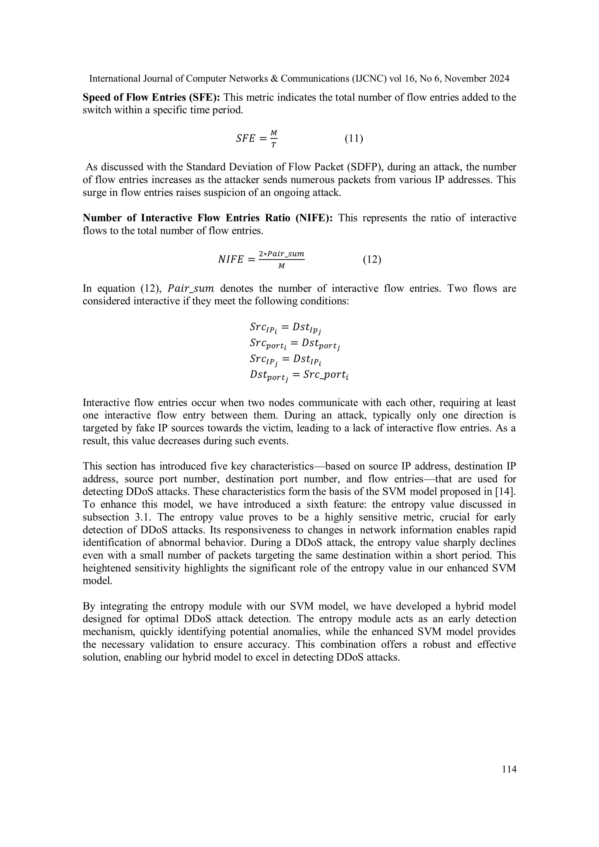 International Journal of Computer Networks & Communications (IJCNC) vol 16, No 6, November 2024
114
Speed of Flow Entries (SFE): This metric indicates the total number of flow entries added to the
switch within a specific time period.
𝑆𝐹𝐸 =
𝑀
𝑇
(11)
As discussed with the Standard Deviation of Flow Packet (SDFP), during an attack, the number
of flow entries increases as the attacker sends numerous packets from various IP addresses. This
surge in flow entries raises suspicion of an ongoing attack.
Number of Interactive Flow Entries Ratio (NIFE): This represents the ratio of interactive
flows to the total number of flow entries.
𝑁𝐼𝐹𝐸 =
2∗𝑃𝑎𝑖𝑟_𝑠𝑢𝑚
𝑀
(12)
In equation (12), 𝑃𝑎𝑖𝑟_𝑠𝑢𝑚 denotes the number of interactive flow entries. Two flows are
considered interactive if they meet the following conditions:
𝑆𝑟𝑐𝐼𝑃𝑖
= 𝐷𝑠𝑡𝐼𝑝𝑗
𝑆𝑟𝑐𝑝𝑜𝑟𝑡𝑖
= 𝐷𝑠𝑡𝑝𝑜𝑟𝑡𝑗
𝑆𝑟𝑐𝐼𝑃𝑗
= 𝐷𝑠𝑡𝐼𝑃𝑖
𝐷𝑠𝑡𝑝𝑜𝑟𝑡𝑗
= 𝑆𝑟𝑐_𝑝𝑜𝑟𝑡𝑖
Interactive flow entries occur when two nodes communicate with each other, requiring at least
one interactive flow entry between them. During an attack, typically only one direction is
targeted by fake IP sources towards the victim, leading to a lack of interactive flow entries. As a
result, this value decreases during such events.
This section has introduced five key characteristics—based on source IP address, destination IP
address, source port number, destination port number, and flow entries—that are used for
detecting DDoS attacks. These characteristics form the basis of the SVM model proposed in [14].
To enhance this model, we have introduced a sixth feature: the entropy value discussed in
subsection 3.1. The entropy value proves to be a highly sensitive metric, crucial for early
detection of DDoS attacks. Its responsiveness to changes in network information enables rapid
identification of abnormal behavior. During a DDoS attack, the entropy value sharply declines
even with a small number of packets targeting the same destination within a short period. This
heightened sensitivity highlights the significant role of the entropy value in our enhanced SVM
model.
By integrating the entropy module with our SVM model, we have developed a hybrid model
designed for optimal DDoS attack detection. The entropy module acts as an early detection
mechanism, quickly identifying potential anomalies, while the enhanced SVM model provides
the necessary validation to ensure accuracy. This combination offers a robust and effective
solution, enabling our hybrid model to excel in detecting DDoS attacks.
 