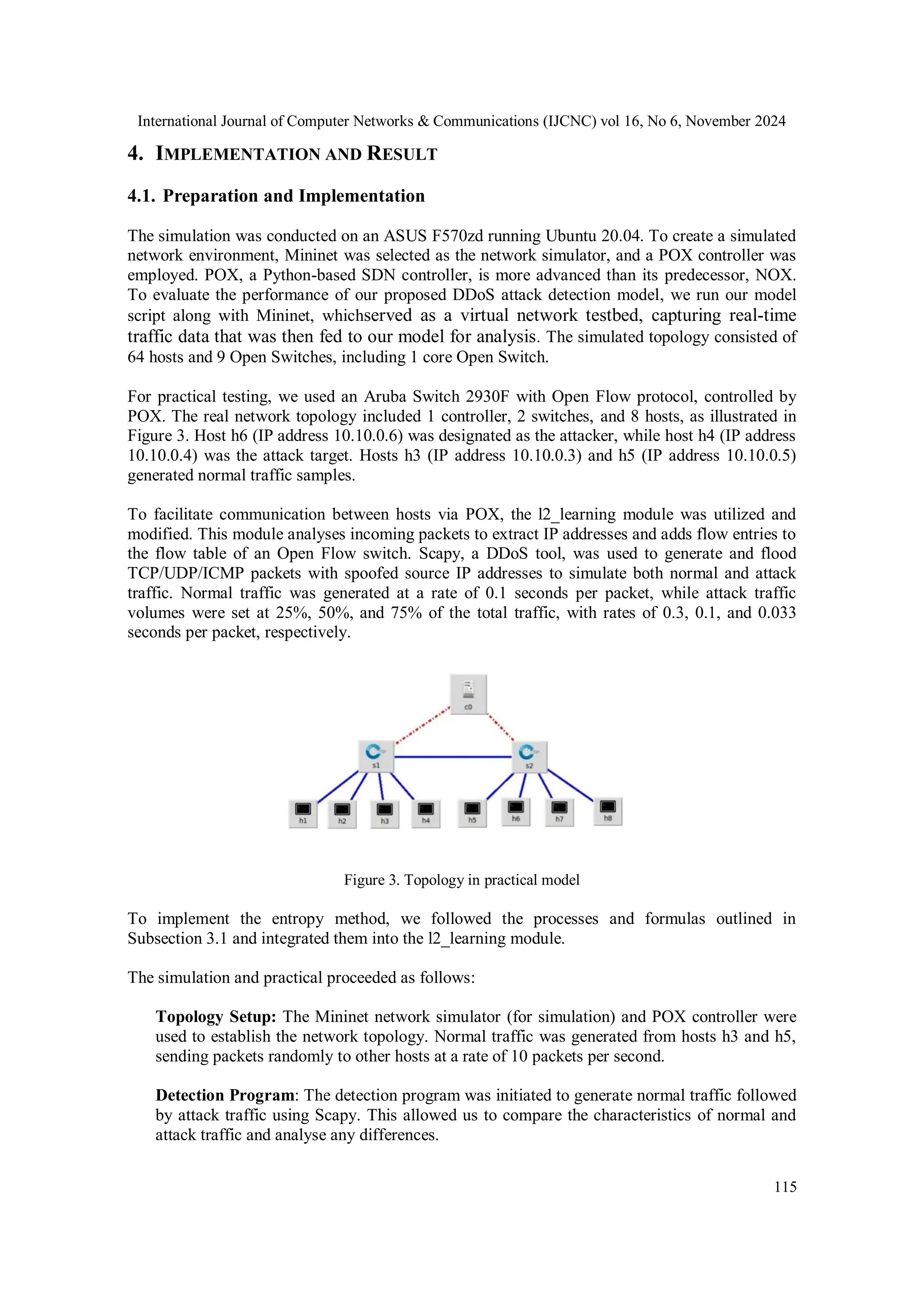 International Journal of Computer Networks & Communications (IJCNC) vol 16, No 6, November 2024
115
4. IMPLEMENTATION AND RESULT
4.1. Preparation and Implementation
The simulation was conducted on an ASUS F570zd running Ubuntu 20.04. To create a simulated
network environment, Mininet was selected as the network simulator, and a POX controller was
employed. POX, a Python-based SDN controller, is more advanced than its predecessor, NOX.
To evaluate the performance of our proposed DDoS attack detection model, we run our model
script along with Mininet, whichserved as a virtual network testbed, capturing real-time
traffic data that was then fed to our model for analysis. The simulated topology consisted of
64 hosts and 9 Open Switches, including 1 core Open Switch.
For practical testing, we used an Aruba Switch 2930F with Open Flow protocol, controlled by
POX. The real network topology included 1 controller, 2 switches, and 8 hosts, as illustrated in
Figure 3. Host h6 (IP address 10.10.0.6) was designated as the attacker, while host h4 (IP address
10.10.0.4) was the attack target. Hosts h3 (IP address 10.10.0.3) and h5 (IP address 10.10.0.5)
generated normal traffic samples.
To facilitate communication between hosts via POX, the l2_learning module was utilized and
modified. This module analyses incoming packets to extract IP addresses and adds flow entries to
the flow table of an Open Flow switch. Scapy, a DDoS tool, was used to generate and flood
TCP/UDP/ICMP packets with spoofed source IP addresses to simulate both normal and attack
traffic. Normal traffic was generated at a rate of 0.1 seconds per packet, while attack traffic
volumes were set at 25%, 50%, and 75% of the total traffic, with rates of 0.3, 0.1, and 0.033
seconds per packet, respectively.
Figure 3. Topology in practical model
To implement the entropy method, we followed the processes and formulas outlined in
Subsection 3.1 and integrated them into the l2_learning module.
The simulation and practical proceeded as follows:
Topology Setup: The Mininet network simulator (for simulation) and POX controller were
used to establish the network topology. Normal traffic was generated from hosts h3 and h5,
sending packets randomly to other hosts at a rate of 10 packets per second.
Detection Program: The detection program was initiated to generate normal traffic followed
by attack traffic using Scapy. This allowed us to compare the characteristics of normal and
attack traffic and analyse any differences.
 