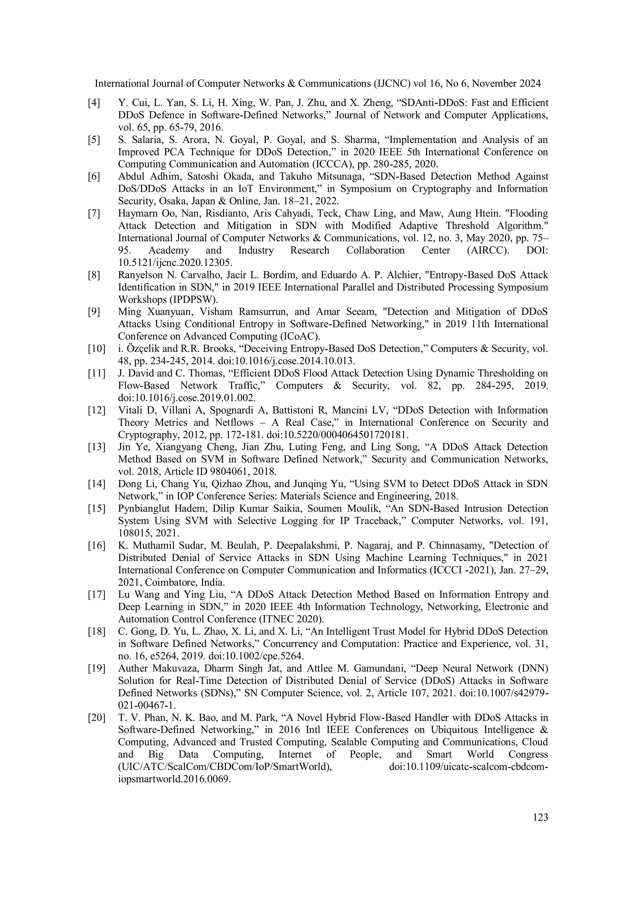 International Journal of Computer Networks & Communications (IJCNC) vol 16, No 6, November 2024
123
[4] Y. Cui, L. Yan, S. Li, H. Xing, W. Pan, J. Zhu, and X. Zheng, “SDAnti-DDoS: Fast and Efficient
DDoS Defence in Software-Defined Networks,” Journal of Network and Computer Applications,
vol. 65, pp. 65-79, 2016.
[5] S. Salaria, S. Arora, N. Goyal, P. Goyal, and S. Sharma, “Implementation and Analysis of an
Improved PCA Technique for DDoS Detection,” in 2020 IEEE 5th International Conference on
Computing Communication and Automation (ICCCA), pp. 280-285, 2020.
[6] Abdul Adhim, Satoshi Okada, and Takuho Mitsunaga, “SDN-Based Detection Method Against
DoS/DDoS Attacks in an IoT Environment,” in Symposium on Cryptography and Information
Security, Osaka, Japan & Online, Jan. 18–21, 2022.
[7] Haymarn Oo, Nan, Risdianto, Aris Cahyadi, Teck, Chaw Ling, and Maw, Aung Htein. "Flooding
Attack Detection and Mitigation in SDN with Modified Adaptive Threshold Algorithm."
International Journal of Computer Networks & Communications, vol. 12, no. 3, May 2020, pp. 75–
95. Academy and Industry Research Collaboration Center (AIRCC). DOI:
10.5121/ijcnc.2020.12305.
[8] Ranyelson N. Carvalho, Jacir L. Bordim, and Eduardo A. P. Alchier, "Entropy-Based DoS Attack
Identification in SDN," in 2019 IEEE International Parallel and Distributed Processing Symposium
Workshops (IPDPSW).
[9] Ming Xuanyuan, Visham Ramsurrun, and Amar Seeam, "Detection and Mitigation of DDoS
Attacks Using Conditional Entropy in Software-Defined Networking," in 2019 11th International
Conference on Advanced Computing (ICoAC).
[10] i. Özçelik and R.R. Brooks, “Deceiving Entropy-Based DoS Detection,” Computers & Security, vol.
48, pp. 234-245, 2014. doi:10.1016/j.cose.2014.10.013.
[11] J. David and C. Thomas, “Efficient DDoS Flood Attack Detection Using Dynamic Thresholding on
Flow-Based Network Traffic,” Computers & Security, vol. 82, pp. 284-295, 2019.
doi:10.1016/j.cose.2019.01.002.
[12] Vitali D, Villani A, Spognardi A, Battistoni R, Mancini LV, “DDoS Detection with Information
Theory Metrics and Netflows – A Real Case,” in International Conference on Security and
Cryptography, 2012, pp. 172-181. doi:10.5220/0004064501720181.
[13] Jin Ye, Xiangyang Cheng, Jian Zhu, Luting Feng, and Ling Song, “A DDoS Attack Detection
Method Based on SVM in Software Defined Network,” Security and Communication Networks,
vol. 2018, Article ID 9804061, 2018.
[14] Dong Li, Chang Yu, Qizhao Zhou, and Junqing Yu, “Using SVM to Detect DDoS Attack in SDN
Network,” in IOP Conference Series: Materials Science and Engineering, 2018.
[15] Pynbianglut Hadem, Dilip Kumar Saikia, Soumen Moulik, “An SDN-Based Intrusion Detection
System Using SVM with Selective Logging for IP Traceback,” Computer Networks, vol. 191,
108015, 2021.
[16] K. Muthamil Sudar, M. Beulah, P. Deepalakshmi, P. Nagaraj, and P. Chinnasamy, "Detection of
Distributed Denial of Service Attacks in SDN Using Machine Learning Techniques," in 2021
International Conference on Computer Communication and Informatics (ICCCI -2021), Jan. 27–29,
2021, Coimbatore, India.
[17] Lu Wang and Ying Liu, “A DDoS Attack Detection Method Based on Information Entropy and
Deep Learning in SDN,” in 2020 IEEE 4th Information Technology, Networking, Electronic and
Automation Control Conference (ITNEC 2020).
[18] C. Gong, D. Yu, L. Zhao, X. Li, and X. Li, “An Intelligent Trust Model for Hybrid DDoS Detection
in Software Defined Networks,” Concurrency and Computation: Practice and Experience, vol. 31,
no. 16, e5264, 2019. doi:10.1002/cpe.5264.
[19] Auther Makuvaza, Dharm Singh Jat, and Attlee M. Gamundani, “Deep Neural Network (DNN)
Solution for Real-Time Detection of Distributed Denial of Service (DDoS) Attacks in Software
Defined Networks (SDNs),” SN Computer Science, vol. 2, Article 107, 2021. doi:10.1007/s42979-
021-00467-1.
[20] T. V. Phan, N. K. Bao, and M. Park, “A Novel Hybrid Flow-Based Handler with DDoS Attacks in
Software-Defined Networking,” in 2016 Intl IEEE Conferences on Ubiquitous Intelligence &
Computing, Advanced and Trusted Computing, Scalable Computing and Communications, Cloud
and Big Data Computing, Internet of People, and Smart World Congress
(UIC/ATC/ScalCom/CBDCom/IoP/SmartWorld), doi:10.1109/uicatc-scalcom-cbdcom-
iopsmartworld.2016.0069.
 