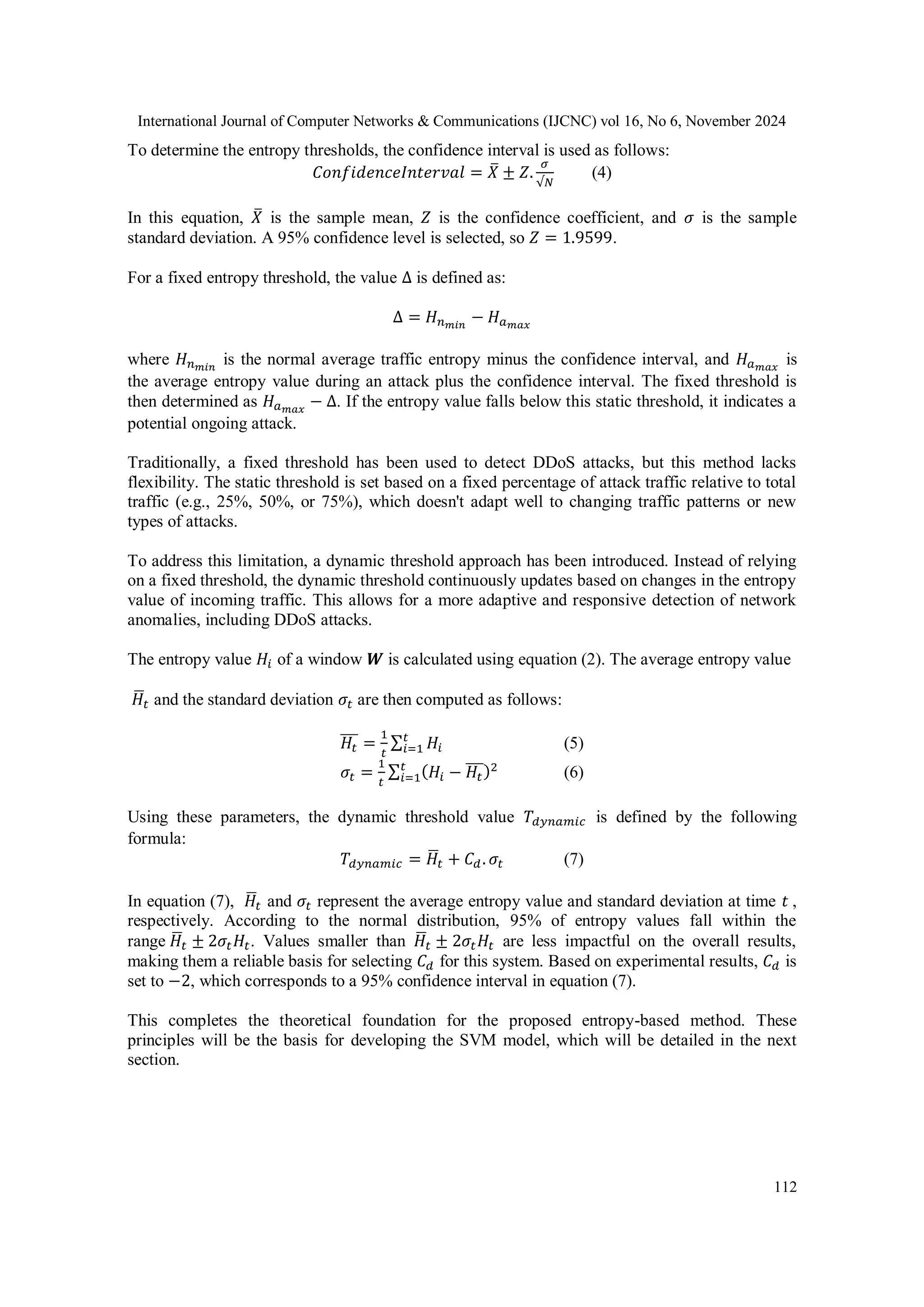 International Journal of Computer Networks & Communications (IJCNC) vol 16, No 6, November 2024
112
To determine the entropy thresholds, the confidence interval is used as follows:
𝐶𝑜𝑛𝑓𝑖𝑑𝑒𝑛𝑐𝑒𝐼𝑛𝑡𝑒𝑟𝑣𝑎𝑙 = 𝑋
̅ ± 𝑍.
𝜎
√𝑁
(4)
In this equation, 𝑋
̅ is the sample mean, 𝑍 is the confidence coefficient, and 𝜎 is the sample
standard deviation. A 95% confidence level is selected, so 𝑍 = 1.9599.
For a fixed entropy threshold, the value Δ is defined as:
Δ = 𝐻𝑛𝑚𝑖𝑛
− 𝐻𝑎𝑚𝑎𝑥
where 𝐻𝑛𝑚𝑖𝑛
is the normal average traffic entropy minus the confidence interval, and 𝐻𝑎𝑚𝑎𝑥
is
the average entropy value during an attack plus the confidence interval. The fixed threshold is
then determined as 𝐻𝑎𝑚𝑎𝑥
− Δ. If the entropy value falls below this static threshold, it indicates a
potential ongoing attack.
Traditionally, a fixed threshold has been used to detect DDoS attacks, but this method lacks
flexibility. The static threshold is set based on a fixed percentage of attack traffic relative to total
traffic (e.g., 25%, 50%, or 75%), which doesn't adapt well to changing traffic patterns or new
types of attacks.
To address this limitation, a dynamic threshold approach has been introduced. Instead of relying
on a fixed threshold, the dynamic threshold continuously updates based on changes in the entropy
value of incoming traffic. This allows for a more adaptive and responsive detection of network
anomalies, including DDoS attacks.
The entropy value 𝐻𝑖 of a window 𝑾 is calculated using equation (2). The average entropy value
𝐻
̅𝑡 and the standard deviation 𝜎𝑡 are then computed as follows:
𝐻𝑡
̅̅̅ =
1
𝑡
∑ 𝐻𝑖
𝑡
𝑖=1 (5)
𝜎𝑡 =
1
𝑡
∑ (𝐻𝑖 − 𝐻𝑡
̅̅̅)2
𝑡
𝑖=1 (6)
Using these parameters, the dynamic threshold value 𝑇𝑑𝑦𝑛𝑎𝑚𝑖𝑐 is defined by the following
formula:
𝑇𝑑𝑦𝑛𝑎𝑚𝑖𝑐 = 𝐻
̅𝑡 + 𝐶𝑑. 𝜎𝑡 (7)
In equation (7), 𝐻
̅𝑡 and 𝜎𝑡 represent the average entropy value and standard deviation at time 𝑡 ,
respectively. According to the normal distribution, 95% of entropy values fall within the
range 𝐻
̅𝑡 ± 2𝜎𝑡𝐻𝑡. Values smaller than 𝐻
̅𝑡 ± 2𝜎𝑡𝐻𝑡 are less impactful on the overall results,
making them a reliable basis for selecting 𝐶𝑑 for this system. Based on experimental results, 𝐶𝑑 is
set to −2, which corresponds to a 95% confidence interval in equation (7).
This completes the theoretical foundation for the proposed entropy-based method. These
principles will be the basis for developing the SVM model, which will be detailed in the next
section.
 
