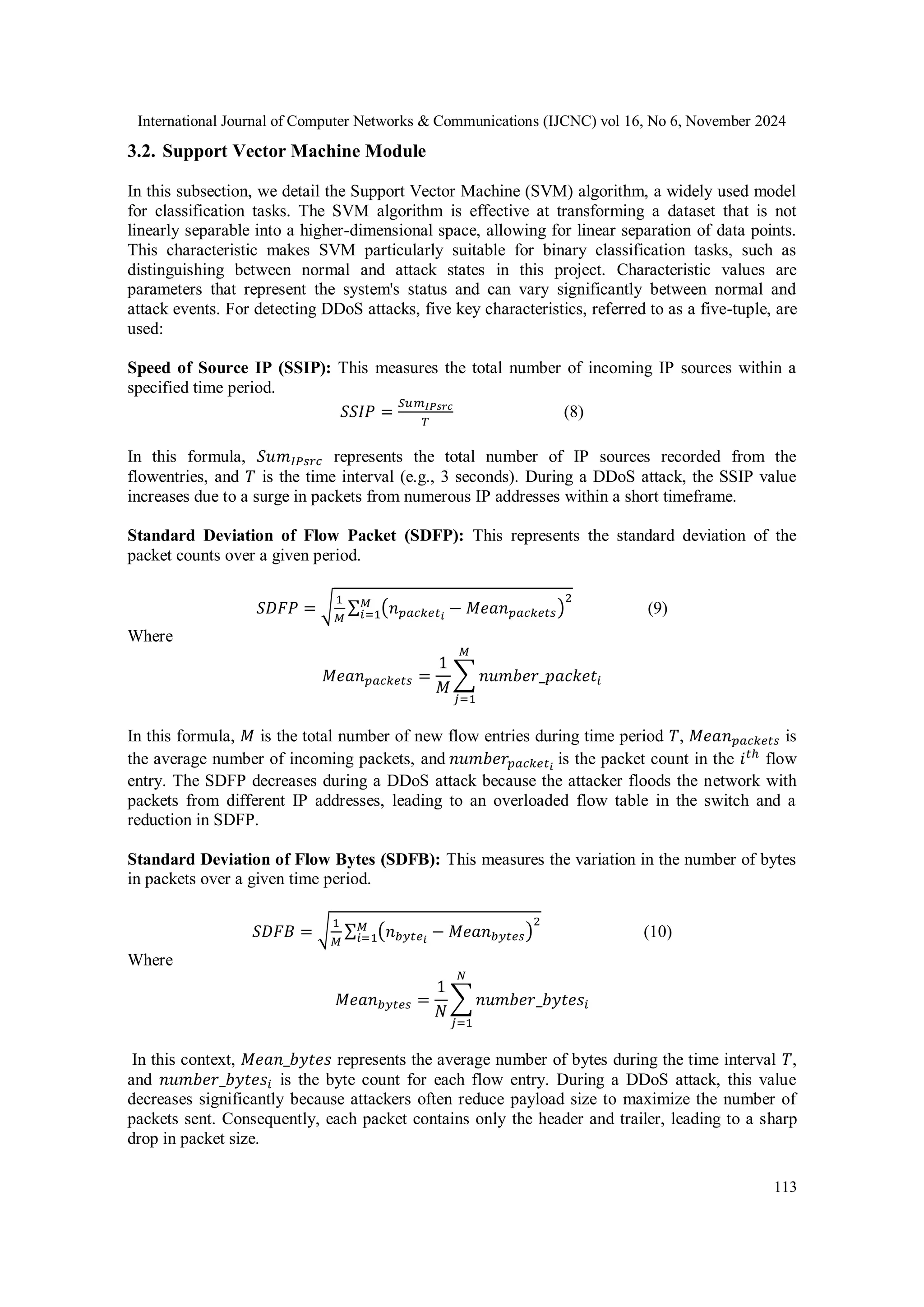 International Journal of Computer Networks & Communications (IJCNC) vol 16, No 6, November 2024
113
3.2. Support Vector Machine Module
In this subsection, we detail the Support Vector Machine (SVM) algorithm, a widely used model
for classification tasks. The SVM algorithm is effective at transforming a dataset that is not
linearly separable into a higher-dimensional space, allowing for linear separation of data points.
This characteristic makes SVM particularly suitable for binary classification tasks, such as
distinguishing between normal and attack states in this project. Characteristic values are
parameters that represent the system's status and can vary significantly between normal and
attack events. For detecting DDoS attacks, five key characteristics, referred to as a five-tuple, are
used:
Speed of Source IP (SSIP): This measures the total number of incoming IP sources within a
specified time period.
𝑆𝑆𝐼𝑃 =
𝑆𝑢𝑚𝐼𝑃𝑠𝑟𝑐
𝑇
(8)
In this formula, 𝑆𝑢𝑚𝐼𝑃𝑠𝑟𝑐 represents the total number of IP sources recorded from the
flowentries, and 𝑇 is the time interval (e.g., 3 seconds). During a DDoS attack, the SSIP value
increases due to a surge in packets from numerous IP addresses within a short timeframe.
Standard Deviation of Flow Packet (SDFP): This represents the standard deviation of the
packet counts over a given period.
𝑆𝐷𝐹𝑃 = √
1
𝑀
∑ (𝑛𝑝𝑎𝑐𝑘𝑒𝑡𝑖
− 𝑀𝑒𝑎𝑛𝑝𝑎𝑐𝑘𝑒𝑡𝑠)
2
𝑀
𝑖=1 (9)
Where
𝑀𝑒𝑎𝑛𝑝𝑎𝑐𝑘𝑒𝑡𝑠 =
1
𝑀
∑ 𝑛𝑢𝑚𝑏𝑒𝑟_𝑝𝑎𝑐𝑘𝑒𝑡𝑖
𝑀
𝑗=1
In this formula, 𝑀 is the total number of new flow entries during time period 𝑇, 𝑀𝑒𝑎𝑛𝑝𝑎𝑐𝑘𝑒𝑡𝑠 is
the average number of incoming packets, and 𝑛𝑢𝑚𝑏𝑒𝑟𝑝𝑎𝑐𝑘𝑒𝑡𝑖
is the packet count in the 𝑖𝑡ℎ
flow
entry. The SDFP decreases during a DDoS attack because the attacker floods the network with
packets from different IP addresses, leading to an overloaded flow table in the switch and a
reduction in SDFP.
Standard Deviation of Flow Bytes (SDFB): This measures the variation in the number of bytes
in packets over a given time period.
𝑆𝐷𝐹𝐵 = √
1
𝑀
∑ (𝑛𝑏𝑦𝑡𝑒𝑖
− 𝑀𝑒𝑎𝑛𝑏𝑦𝑡𝑒𝑠)
2
𝑀
𝑖=1 (10)
Where
𝑀𝑒𝑎𝑛𝑏𝑦𝑡𝑒𝑠 =
1
𝑁
∑ 𝑛𝑢𝑚𝑏𝑒𝑟_𝑏𝑦𝑡𝑒𝑠𝑖
𝑁
𝑗=1
In this context, 𝑀𝑒𝑎𝑛_𝑏𝑦𝑡𝑒𝑠 represents the average number of bytes during the time interval 𝑇,
and 𝑛𝑢𝑚𝑏𝑒𝑟_𝑏𝑦𝑡𝑒𝑠𝑖 is the byte count for each flow entry. During a DDoS attack, this value
decreases significantly because attackers often reduce payload size to maximize the number of
packets sent. Consequently, each packet contains only the header and trailer, leading to a sharp
drop in packet size.
 