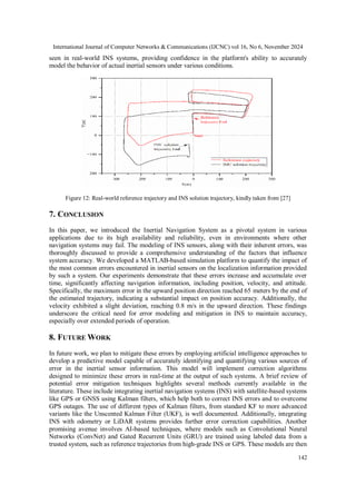 International Journal of Computer Networks & Communications (IJCNC) vol 16, No 6, November 2024
142
seen in real-world INS systems, providing confidence in the platform's ability to accurately
model the behavior of actual inertial sensors under various conditions.
Figure 12: Real-world reference trajectory and INS solution trajectory, kindly taken from [27]
7. CONCLUSION
In this paper, we introduced the Inertial Navigation System as a pivotal system in various
applications due to its high availability and reliability, even in environments where other
navigation systems may fail. The modeling of INS sensors, along with their inherent errors, was
thoroughly discussed to provide a comprehensive understanding of the factors that influence
system accuracy. We developed a MATLAB-based simulation platform to quantify the impact of
the most common errors encountered in inertial sensors on the localization information provided
by such a system. Our experiments demonstrate that these errors increase and accumulate over
time, significantly affecting navigation information, including position, velocity, and attitude.
Specifically, the maximum error in the upward position direction reached 65 meters by the end of
the estimated trajectory, indicating a substantial impact on position accuracy. Additionally, the
velocity exhibited a slight deviation, reaching 0.8 m/s in the upward direction. These findings
underscore the critical need for error modeling and mitigation in INS to maintain accuracy,
especially over extended periods of operation.
8. FUTURE WORK
In future work, we plan to mitigate these errors by employing artificial intelligence approaches to
develop a predictive model capable of accurately identifying and quantifying various sources of
error in the inertial sensor information. This model will implement correction algorithms
designed to minimize these errors in real-time at the output of such systems. A brief review of
potential error mitigation techniques highlights several methods currently available in the
literature. These include integrating inertial navigation systems (INS) with satellite-based systems
like GPS or GNSS using Kalman filters, which help both to correct INS errors and to overcome
GPS outages. The use of different types of Kalman filters, from standard KF to more advanced
variants like the Unscented Kalman Filter (UKF), is well documented. Additionally, integrating
INS with odometry or LiDAR systems provides further error correction capabilities. Another
promising avenue involves AI-based techniques, where models such as Convolutional Neural
Networks (ConvNet) and Gated Recurrent Units (GRU) are trained using labeled data from a
trusted system, such as reference trajectories from high-grade INS or GPS. These models are then
 