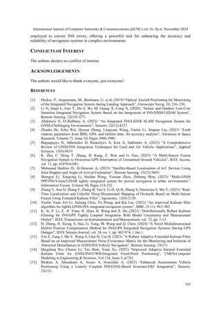 International Journal of Computer Networks & Communications (IJCNC) vol 16, No 6, November 2024
143
employed to correct INS errors, offering a powerful tool for enhancing the accuracy and
reliability of navigation systems in complex environments.
CONFLICTS OF INTEREST
The authors declare no conflict of interest.
ACKNOWLEDGEMENTS
The authors would like to thank everyone, just everyone!
REFERENCES
[1] Hecker, P., Angermann, M., Bestmann, U. et al, (2019) “Optical Aircraft Positioning for Monitoring
of the Integrated Navigation System during Landing Approach”, Gyroscopy Navig. 10, 216–230.
[2] Li N, Guan L, Gao Y, Du S, Wu M, Guang X, Cong X, (2020), “Indoor and Outdoor Low-Cost
Seamless Integrated Navigation System Based on the Integration of INS/GNSS/LIDAR System”,
Remote Sensing. 12(19):3271.
[3] Abdelaziz N, El-Rabbany A, (2022) “An Integrated INS/LiDAR SLAM Navigation System for
GNSS-Challenging Environments”, Sensors. 22(12):4327.
[4] Zhanke He, Erhu Wei, Qiyuan Zhang, Lingxuan Wang, Yanlin Li, Jingnan Liu, (2023) “Earth
rotation parameters from BDS, GPS, and Galileo data: An accuracy analysis”, Advances in Space
Research, Volume 71, Issue 10, Pages 3968-3980.
[5] Boguspayev N, Akhmedov D, Raskaliyev A, Kim A, Sukhenko A, (2023) “A Comprehensive
Review of GNSS/INS Integration Techniques for Land and Air Vehicle Applications”, Applied
Sciences. 13(8):4819.
[6] K. Zhu, C. Deng, F. Zhang, H. Kang, Z. Wen and G. Guo, (2023) “A Multi-Source Fusion
Navigation System to Overcome GPS Interruption of Unmanned Ground Vehicles”, IEEE Access,
vol. 11, pp. 61070-61081.
[7] Mohamad Hashim IS, Al-Hourani A, (2023) “Satellite-Based Localization of IoT Devices Using
Joint Doppler and Angle-of-Arrival Estimation”, Remote Sensing. 15(23):5603.
[8] Shengyu Li, Xingxing Li, Huidan Wang, Yuxuan Zhou, Zhiheng Shen, (2023) “Multi-GNSS
PPP/INS/Vision/LiDAR tightly integrated system for precise navigation in urban environments”,
Information Fusion, Volume 90, Pages 218-232.
[9] Zhang Y, Sun H, Zhang F, Zhang B, Tao S, Li H, Qi K, Zhang S, Ninomiya S, Mu Y, (2023) “Real-
Time Localization and Colorful Three-Dimensional Mapping of Orchards Based on Multi-Sensor
Fusion Using Extended Kalman Filter”, Agronomy. 13(8):2158.
[10] Yuelin Yuan, Fei Li, Jialiang Chen, Yu Wang, and Kai Liu, (2023) “An improved Kalman filter
algorithm for tightly GNSS/INS integrated navigation system”, MBE, 21 (1): 963–983.
[11] K. Si, P. Li, Z. -P. Yuan, K. Qiao, B. Wang and X. He, (2023) “Distributionally Robust Kalman
Filtering for INS/GPS Tightly Coupled Integration With Model Uncertainty and Measurement
Outlier”, IEEE Transactions on Instrumentation and Measurement, vol. 72, pp. 1-13.
[12] H. Zhang, H. Xiong, S. Hao, G. Yang, M. Wang and Q. Chen, (2024) “A Novel Multidimensional
Hybrid Position Compensation Method for INS/GPS Integrated Navigation Systems During GPS
Outages”, IEEE Sensors Journal, vol. 24, no. 1, pp. 962-974, 1 Jan.1.
[13] Yin Z, Yang J, Ma Y, Wang S, Chai D, Cui H, (2023) “A Robust Adaptive Extended Kalman Filter
Based on an Improved Measurement Noise Covariance Matrix for the Monitoring and Isolation of
Abnormal Disturbances in GNSS/INS Vehicle Navigation”, Remote Sensing. 15(17).
[14] Qingdong Wu; Chenxi Li; Tao Shen; Yuan Xu, (2023) “Improved Adaptive Iterated Extended
Kalman Filter for GNSS/INS/UWB-Integrated Fixed-Point Positioning”, CMES-Computer
Modeling in Engineering & Sciences, Vol 134, Issue 3, p1761.
[15] Ibrahim A, Abosekeen A, Azouz A, Noureldin A, (2023) “Enhanced Autonomous Vehicle
Positioning Using a Loosely Coupled INS/GNSS-Based Invariant-EKF Integration”, Sensors;
23(13).
 