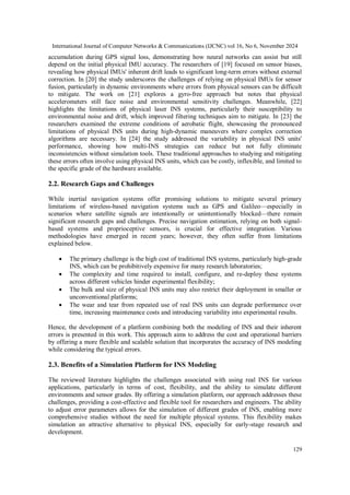 International Journal of Computer Networks & Communications (IJCNC) vol 16, No 6, November 2024
129
accumulation during GPS signal loss, demonstrating how neural networks can assist but still
depend on the initial physical IMU accuracy. The researchers of [19] focused on sensor biases,
revealing how physical IMUs' inherent drift leads to significant long-term errors without external
correction. In [20] the study underscores the challenges of relying on physical IMUs for sensor
fusion, particularly in dynamic environments where errors from physical sensors can be difficult
to mitigate. The work on [21] explores a gyro-free approach but notes that physical
accelerometers still face noise and environmental sensitivity challenges. Meanwhile, [22]
highlights the limitations of physical laser INS systems, particularly their susceptibility to
environmental noise and drift, which improved filtering techniques aim to mitigate. In [23] the
researchers examined the extreme conditions of aerobatic flight, showcasing the pronounced
limitations of physical INS units during high-dynamic maneuvers where complex correction
algorithms are necessary. In [24] the study addressed the variability in physical INS units'
performance, showing how multi-INS strategies can reduce but not fully eliminate
inconsistencies without simulation tools. These traditional approaches to studying and mitigating
these errors often involve using physical INS units, which can be costly, inflexible, and limited to
the specific grade of the hardware available.
2.2. Research Gaps and Challenges
While inertial navigation systems offer promising solutions to mitigate several primary
limitations of wireless-based navigation systems such as GPS and Galileo—especially in
scenarios where satellite signals are intentionally or unintentionally blocked—there remain
significant research gaps and challenges. Precise navigation estimation, relying on both signal-
based systems and proprioceptive sensors, is crucial for effective integration. Various
methodologies have emerged in recent years; however, they often suffer from limitations
explained below.
 The primary challenge is the high cost of traditional INS systems, particularly high-grade
INS, which can be prohibitively expensive for many research laboratories;
 The complexity and time required to install, configure, and re-deploy these systems
across different vehicles hinder experimental flexibility;
 The bulk and size of physical INS units may also restrict their deployment in smaller or
unconventional platforms;
 The wear and tear from repeated use of real INS units can degrade performance over
time, increasing maintenance costs and introducing variability into experimental results.
Hence, the development of a platform combining both the modeling of INS and their inherent
errors is presented in this work. This approach aims to address the cost and operational barriers
by offering a more flexible and scalable solution that incorporates the accuracy of INS modeling
while considering the typical errors.
2.3. Benefits of a Simulation Platform for INS Modeling
The reviewed literature highlights the challenges associated with using real INS for various
applications, particularly in terms of cost, flexibility, and the ability to simulate different
environments and sensor grades. By offering a simulation platform, our approach addresses these
challenges, providing a cost-effective and flexible tool for researchers and engineers. The ability
to adjust error parameters allows for the simulation of different grades of INS, enabling more
comprehensive studies without the need for multiple physical systems. This flexibility makes
simulation an attractive alternative to physical INS, especially for early-stage research and
development.
 