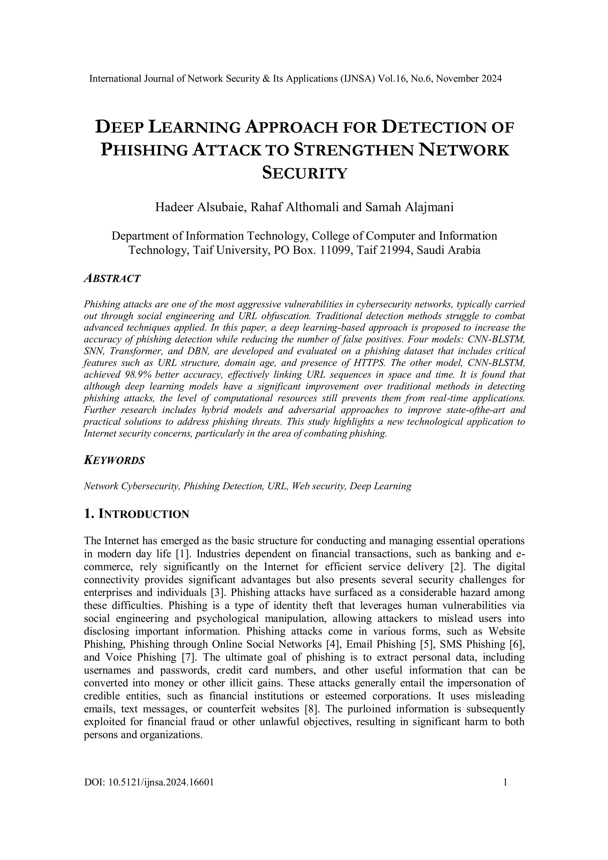 International Journal of Network Security & Its Applications (IJNSA) Vol.16, No.6, November 2024
DOI: 10.5121/ijnsa.2024.16601 1
DEEP LEARNING APPROACH FOR DETECTION OF
PHISHING ATTACK TO STRENGTHEN NETWORK
SECURITY
Hadeer Alsubaie, Rahaf Althomali and Samah Alajmani
Department of Information Technology, College of Computer and Information
Technology, Taif University, PO Box. 11099, Taif 21994, Saudi Arabia
ABSTRACT
Phishing attacks are one of the most aggressive vulnerabilities in cybersecurity networks, typically carried
out through social engineering and URL obfuscation. Traditional detection methods struggle to combat
advanced techniques applied. In this paper, a deep learning-based approach is proposed to increase the
accuracy of phishing detection while reducing the number of false positives. Four models: CNN-BLSTM,
SNN, Transformer, and DBN, are developed and evaluated on a phishing dataset that includes critical
features such as URL structure, domain age, and presence of HTTPS. The other model, CNN-BLSTM,
achieved 98.9% better accuracy, effectively linking URL sequences in space and time. It is found that
although deep learning models have a significant improvement over traditional methods in detecting
phishing attacks, the level of computational resources still prevents them from real-time applications.
Further research includes hybrid models and adversarial approaches to improve state-ofthe-art and
practical solutions to address phishing threats. This study highlights a new technological application to
Internet security concerns, particularly in the area of combating phishing.
KEYWORDS
Network Cybersecurity, Phishing Detection, URL, Web security, Deep Learning
1. INTRODUCTION
The Internet has emerged as the basic structure for conducting and managing essential operations
in modern day life [1]. Industries dependent on financial transactions, such as banking and e-
commerce, rely significantly on the Internet for efficient service delivery [2]. The digital
connectivity provides significant advantages but also presents several security challenges for
enterprises and individuals [3]. Phishing attacks have surfaced as a considerable hazard among
these difficulties. Phishing is a type of identity theft that leverages human vulnerabilities via
social engineering and psychological manipulation, allowing attackers to mislead users into
disclosing important information. Phishing attacks come in various forms, such as Website
Phishing, Phishing through Online Social Networks [4], Email Phishing [5], SMS Phishing [6],
and Voice Phishing [7]. The ultimate goal of phishing is to extract personal data, including
usernames and passwords, credit card numbers, and other useful information that can be
converted into money or other illicit gains. These attacks generally entail the impersonation of
credible entities, such as financial institutions or esteemed corporations. It uses misleading
emails, text messages, or counterfeit websites [8]. The purloined information is subsequently
exploited for financial fraud or other unlawful objectives, resulting in significant harm to both
persons and organizations.
 
