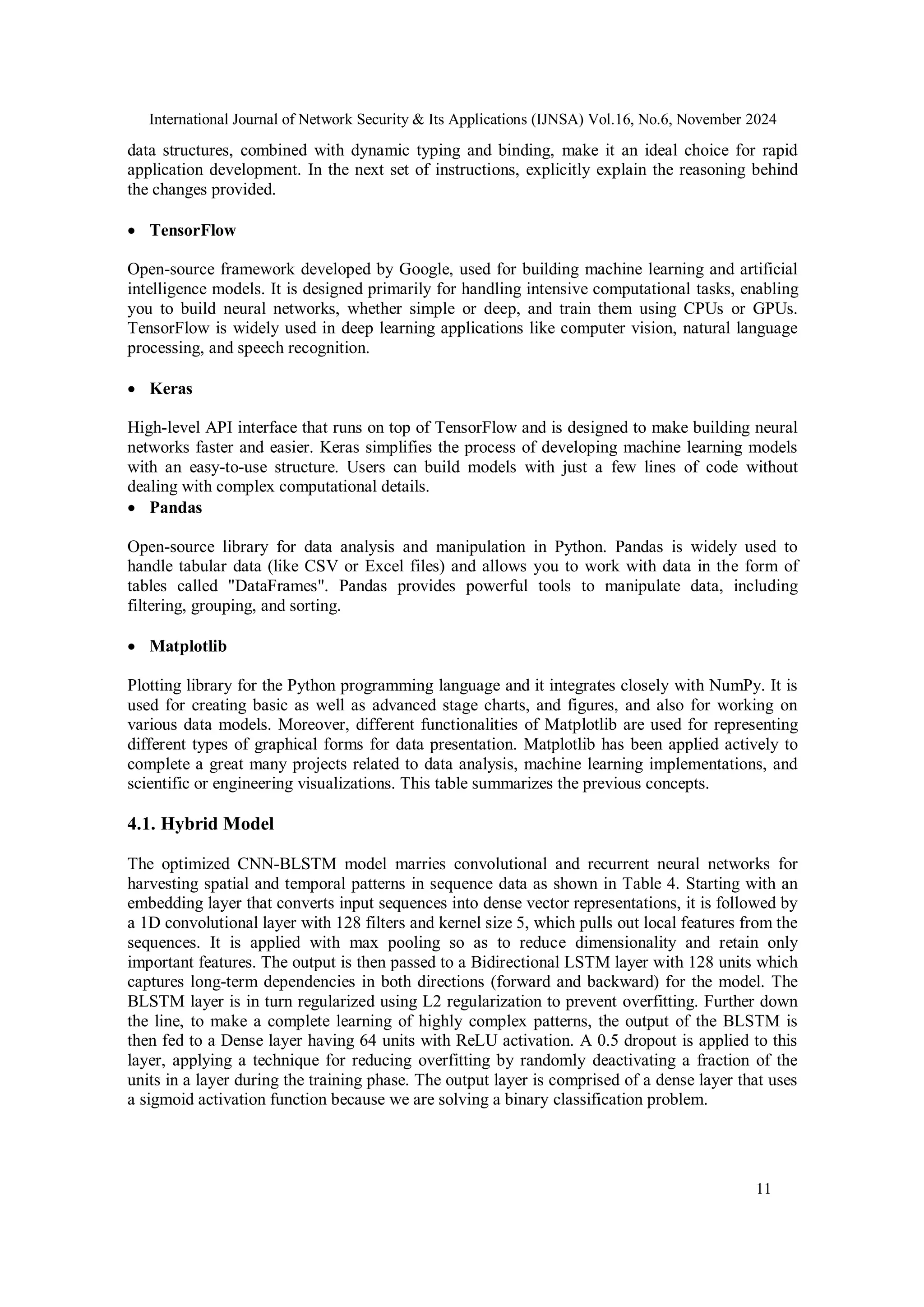 International Journal of Network Security & Its Applications (IJNSA) Vol.16, No.6, November 2024
11
data structures, combined with dynamic typing and binding, make it an ideal choice for rapid
application development. In the next set of instructions, explicitly explain the reasoning behind
the changes provided.
 TensorFlow
Open-source framework developed by Google, used for building machine learning and artificial
intelligence models. It is designed primarily for handling intensive computational tasks, enabling
you to build neural networks, whether simple or deep, and train them using CPUs or GPUs.
TensorFlow is widely used in deep learning applications like computer vision, natural language
processing, and speech recognition.
 Keras
High-level API interface that runs on top of TensorFlow and is designed to make building neural
networks faster and easier. Keras simplifies the process of developing machine learning models
with an easy-to-use structure. Users can build models with just a few lines of code without
dealing with complex computational details.
 Pandas
Open-source library for data analysis and manipulation in Python. Pandas is widely used to
handle tabular data (like CSV or Excel files) and allows you to work with data in the form of
tables called "DataFrames". Pandas provides powerful tools to manipulate data, including
filtering, grouping, and sorting.
 Matplotlib
Plotting library for the Python programming language and it integrates closely with NumPy. It is
used for creating basic as well as advanced stage charts, and figures, and also for working on
various data models. Moreover, different functionalities of Matplotlib are used for representing
different types of graphical forms for data presentation. Matplotlib has been applied actively to
complete a great many projects related to data analysis, machine learning implementations, and
scientific or engineering visualizations. This table summarizes the previous concepts.
4.1. Hybrid Model
The optimized CNN-BLSTM model marries convolutional and recurrent neural networks for
harvesting spatial and temporal patterns in sequence data as shown in Table 4. Starting with an
embedding layer that converts input sequences into dense vector representations, it is followed by
a 1D convolutional layer with 128 filters and kernel size 5, which pulls out local features from the
sequences. It is applied with max pooling so as to reduce dimensionality and retain only
important features. The output is then passed to a Bidirectional LSTM layer with 128 units which
captures long-term dependencies in both directions (forward and backward) for the model. The
BLSTM layer is in turn regularized using L2 regularization to prevent overfitting. Further down
the line, to make a complete learning of highly complex patterns, the output of the BLSTM is
then fed to a Dense layer having 64 units with ReLU activation. A 0.5 dropout is applied to this
layer, applying a technique for reducing overfitting by randomly deactivating a fraction of the
units in a layer during the training phase. The output layer is comprised of a dense layer that uses
a sigmoid activation function because we are solving a binary classification problem.
 