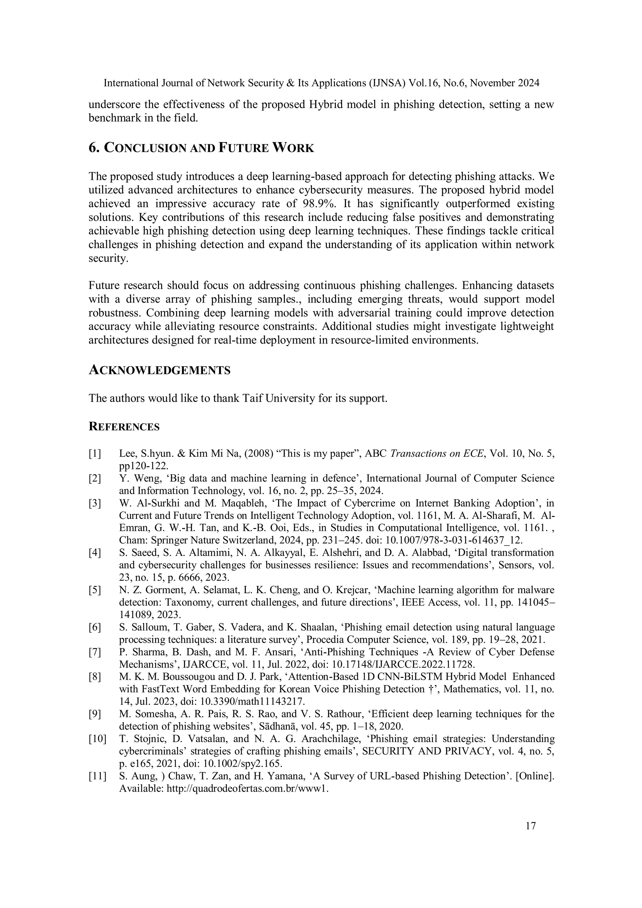 International Journal of Network Security & Its Applications (IJNSA) Vol.16, No.6, November 2024
17
underscore the effectiveness of the proposed Hybrid model in phishing detection, setting a new
benchmark in the field.
6. CONCLUSION AND FUTURE WORK
The proposed study introduces a deep learning-based approach for detecting phishing attacks. We
utilized advanced architectures to enhance cybersecurity measures. The proposed hybrid model
achieved an impressive accuracy rate of 98.9%. It has significantly outperformed existing
solutions. Key contributions of this research include reducing false positives and demonstrating
achievable high phishing detection using deep learning techniques. These findings tackle critical
challenges in phishing detection and expand the understanding of its application within network
security.
Future research should focus on addressing continuous phishing challenges. Enhancing datasets
with a diverse array of phishing samples., including emerging threats, would support model
robustness. Combining deep learning models with adversarial training could improve detection
accuracy while alleviating resource constraints. Additional studies might investigate lightweight
architectures designed for real-time deployment in resource-limited environments.
ACKNOWLEDGEMENTS
The authors would like to thank Taif University for its support.
REFERENCES
[1] Lee, S.hyun. & Kim Mi Na, (2008) “This is my paper”, ABC Transactions on ECE, Vol. 10, No. 5,
pp120-122.
[2] Y. Weng, ‘Big data and machine learning in defence’, International Journal of Computer Science
and Information Technology, vol. 16, no. 2, pp. 25–35, 2024.
[3] W. Al-Surkhi and M. Maqableh, ‘The Impact of Cybercrime on Internet Banking Adoption’, in
Current and Future Trends on Intelligent Technology Adoption, vol. 1161, M. A. Al-Sharafi, M. Al-
Emran, G. W.-H. Tan, and K.-B. Ooi, Eds., in Studies in Computational Intelligence, vol. 1161. ,
Cham: Springer Nature Switzerland, 2024, pp. 231–245. doi: 10.1007/978-3-031-614637_12.
[4] S. Saeed, S. A. Altamimi, N. A. Alkayyal, E. Alshehri, and D. A. Alabbad, ‘Digital transformation
and cybersecurity challenges for businesses resilience: Issues and recommendations’, Sensors, vol.
23, no. 15, p. 6666, 2023.
[5] N. Z. Gorment, A. Selamat, L. K. Cheng, and O. Krejcar, ‘Machine learning algorithm for malware
detection: Taxonomy, current challenges, and future directions’, IEEE Access, vol. 11, pp. 141045–
141089, 2023.
[6] S. Salloum, T. Gaber, S. Vadera, and K. Shaalan, ‘Phishing email detection using natural language
processing techniques: a literature survey’, Procedia Computer Science, vol. 189, pp. 19–28, 2021.
[7] P. Sharma, B. Dash, and M. F. Ansari, ‘Anti-Phishing Techniques -A Review of Cyber Defense
Mechanisms’, IJARCCE, vol. 11, Jul. 2022, doi: 10.17148/IJARCCE.2022.11728.
[8] M. K. M. Boussougou and D. J. Park, ‘Attention-Based 1D CNN-BiLSTM Hybrid Model Enhanced
with FastText Word Embedding for Korean Voice Phishing Detection †’, Mathematics, vol. 11, no.
14, Jul. 2023, doi: 10.3390/math11143217.
[9] M. Somesha, A. R. Pais, R. S. Rao, and V. S. Rathour, ‘Efficient deep learning techniques for the
detection of phishing websites’, Sādhanā, vol. 45, pp. 1–18, 2020.
[10] T. Stojnic, D. Vatsalan, and N. A. G. Arachchilage, ‘Phishing email strategies: Understanding
cybercriminals’ strategies of crafting phishing emails’, SECURITY AND PRIVACY, vol. 4, no. 5,
p. e165, 2021, doi: 10.1002/spy2.165.
[11] S. Aung, ) Chaw, T. Zan, and H. Yamana, ‘A Survey of URL-based Phishing Detection’. [Online].
Available: http://quadrodeofertas.com.br/www1.
 