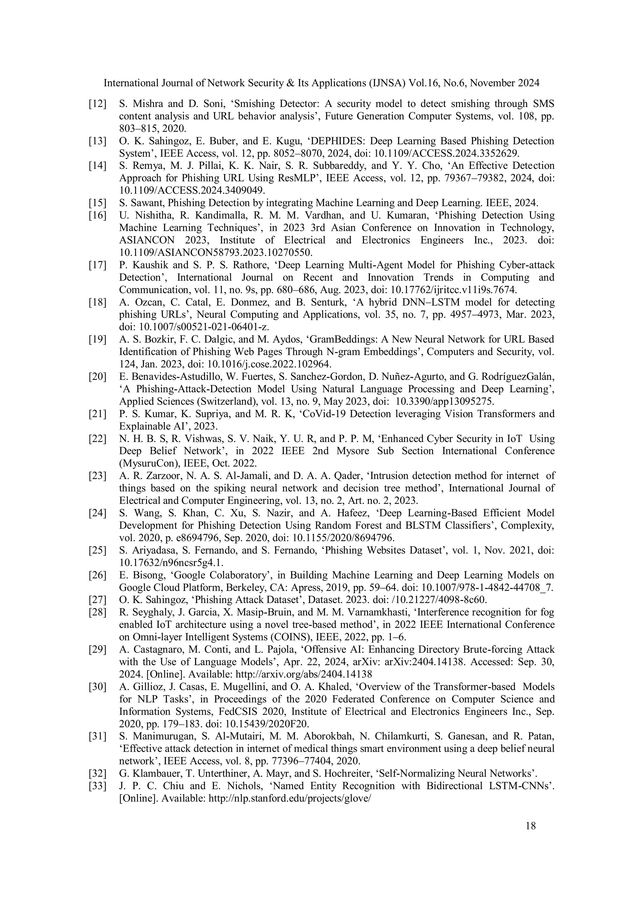 International Journal of Network Security & Its Applications (IJNSA) Vol.16, No.6, November 2024
18
[12] S. Mishra and D. Soni, ‘Smishing Detector: A security model to detect smishing through SMS
content analysis and URL behavior analysis’, Future Generation Computer Systems, vol. 108, pp.
803–815, 2020.
[13] O. K. Sahingoz, E. Buber, and E. Kugu, ‘DEPHIDES: Deep Learning Based Phishing Detection
System’, IEEE Access, vol. 12, pp. 8052–8070, 2024, doi: 10.1109/ACCESS.2024.3352629.
[14] S. Remya, M. J. Pillai, K. K. Nair, S. R. Subbareddy, and Y. Y. Cho, ‘An Effective Detection
Approach for Phishing URL Using ResMLP’, IEEE Access, vol. 12, pp. 79367–79382, 2024, doi:
10.1109/ACCESS.2024.3409049.
[15] S. Sawant, Phishing Detection by integrating Machine Learning and Deep Learning. IEEE, 2024.
[16] U. Nishitha, R. Kandimalla, R. M. M. Vardhan, and U. Kumaran, ‘Phishing Detection Using
Machine Learning Techniques’, in 2023 3rd Asian Conference on Innovation in Technology,
ASIANCON 2023, Institute of Electrical and Electronics Engineers Inc., 2023. doi:
10.1109/ASIANCON58793.2023.10270550.
[17] P. Kaushik and S. P. S. Rathore, ‘Deep Learning Multi-Agent Model for Phishing Cyber-attack
Detection’, International Journal on Recent and Innovation Trends in Computing and
Communication, vol. 11, no. 9s, pp. 680–686, Aug. 2023, doi: 10.17762/ijritcc.v11i9s.7674.
[18] A. Ozcan, C. Catal, E. Donmez, and B. Senturk, ‘A hybrid DNN–LSTM model for detecting
phishing URLs’, Neural Computing and Applications, vol. 35, no. 7, pp. 4957–4973, Mar. 2023,
doi: 10.1007/s00521-021-06401-z.
[19] A. S. Bozkir, F. C. Dalgic, and M. Aydos, ‘GramBeddings: A New Neural Network for URL Based
Identification of Phishing Web Pages Through N-gram Embeddings’, Computers and Security, vol.
124, Jan. 2023, doi: 10.1016/j.cose.2022.102964.
[20] E. Benavides-Astudillo, W. Fuertes, S. Sanchez-Gordon, D. Nuñez-Agurto, and G. RodríguezGalán,
‘A Phishing-Attack-Detection Model Using Natural Language Processing and Deep Learning’,
Applied Sciences (Switzerland), vol. 13, no. 9, May 2023, doi: 10.3390/app13095275.
[21] P. S. Kumar, K. Supriya, and M. R. K, ‘CoVid-19 Detection leveraging Vision Transformers and
Explainable AI’, 2023.
[22] N. H. B. S, R. Vishwas, S. V. Naik, Y. U. R, and P. P. M, ‘Enhanced Cyber Security in IoT Using
Deep Belief Network’, in 2022 IEEE 2nd Mysore Sub Section International Conference
(MysuruCon), IEEE, Oct. 2022.
[23] A. R. Zarzoor, N. A. S. Al-Jamali, and D. A. A. Qader, ‘Intrusion detection method for internet of
things based on the spiking neural network and decision tree method’, International Journal of
Electrical and Computer Engineering, vol. 13, no. 2, Art. no. 2, 2023.
[24] S. Wang, S. Khan, C. Xu, S. Nazir, and A. Hafeez, ‘Deep Learning-Based Efficient Model
Development for Phishing Detection Using Random Forest and BLSTM Classifiers’, Complexity,
vol. 2020, p. e8694796, Sep. 2020, doi: 10.1155/2020/8694796.
[25] S. Ariyadasa, S. Fernando, and S. Fernando, ‘Phishing Websites Dataset’, vol. 1, Nov. 2021, doi:
10.17632/n96ncsr5g4.1.
[26] E. Bisong, ‘Google Colaboratory’, in Building Machine Learning and Deep Learning Models on
Google Cloud Platform, Berkeley, CA: Apress, 2019, pp. 59–64. doi: 10.1007/978-1-4842-44708_7.
[27] O. K. Sahingoz, ‘Phishing Attack Dataset’, Dataset. 2023. doi: /10.21227/4098-8c60.
[28] R. Seyghaly, J. Garcia, X. Masip-Bruin, and M. M. Varnamkhasti, ‘Interference recognition for fog
enabled IoT architecture using a novel tree-based method’, in 2022 IEEE International Conference
on Omni-layer Intelligent Systems (COINS), IEEE, 2022, pp. 1–6.
[29] A. Castagnaro, M. Conti, and L. Pajola, ‘Offensive AI: Enhancing Directory Brute-forcing Attack
with the Use of Language Models’, Apr. 22, 2024, arXiv: arXiv:2404.14138. Accessed: Sep. 30,
2024. [Online]. Available: http://arxiv.org/abs/2404.14138
[30] A. Gillioz, J. Casas, E. Mugellini, and O. A. Khaled, ‘Overview of the Transformer-based Models
for NLP Tasks’, in Proceedings of the 2020 Federated Conference on Computer Science and
Information Systems, FedCSIS 2020, Institute of Electrical and Electronics Engineers Inc., Sep.
2020, pp. 179–183. doi: 10.15439/2020F20.
[31] S. Manimurugan, S. Al-Mutairi, M. M. Aborokbah, N. Chilamkurti, S. Ganesan, and R. Patan,
‘Effective attack detection in internet of medical things smart environment using a deep belief neural
network’, IEEE Access, vol. 8, pp. 77396–77404, 2020.
[32] G. Klambauer, T. Unterthiner, A. Mayr, and S. Hochreiter, ‘Self-Normalizing Neural Networks’.
[33] J. P. C. Chiu and E. Nichols, ‘Named Entity Recognition with Bidirectional LSTM-CNNs’.
[Online]. Available: http://nlp.stanford.edu/projects/glove/
 