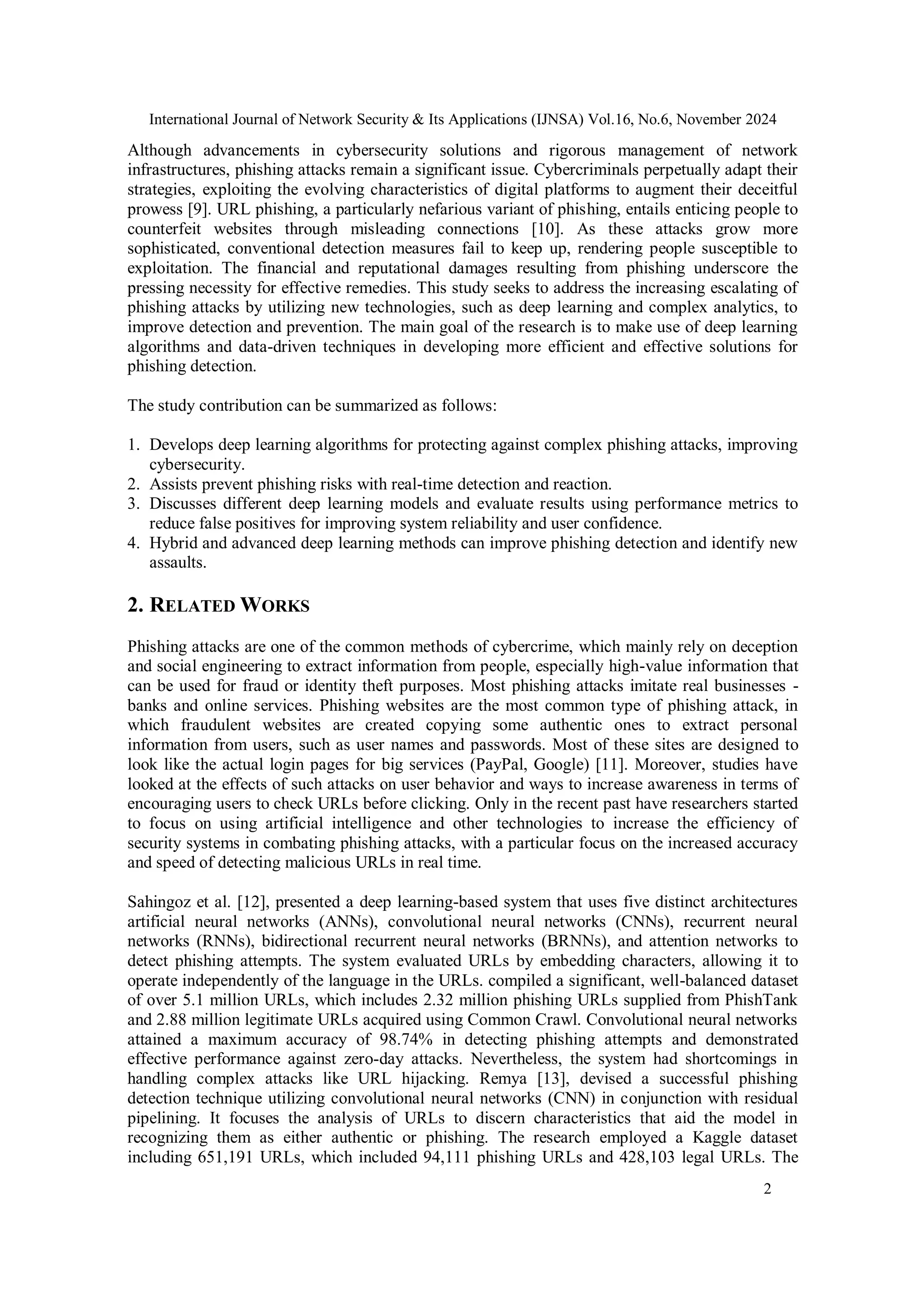 International Journal of Network Security & Its Applications (IJNSA) Vol.16, No.6, November 2024
2
Although advancements in cybersecurity solutions and rigorous management of network
infrastructures, phishing attacks remain a significant issue. Cybercriminals perpetually adapt their
strategies, exploiting the evolving characteristics of digital platforms to augment their deceitful
prowess [9]. URL phishing, a particularly nefarious variant of phishing, entails enticing people to
counterfeit websites through misleading connections [10]. As these attacks grow more
sophisticated, conventional detection measures fail to keep up, rendering people susceptible to
exploitation. The financial and reputational damages resulting from phishing underscore the
pressing necessity for effective remedies. This study seeks to address the increasing escalating of
phishing attacks by utilizing new technologies, such as deep learning and complex analytics, to
improve detection and prevention. The main goal of the research is to make use of deep learning
algorithms and data-driven techniques in developing more efficient and effective solutions for
phishing detection.
The study contribution can be summarized as follows:
1. Develops deep learning algorithms for protecting against complex phishing attacks, improving
cybersecurity.
2. Assists prevent phishing risks with real-time detection and reaction.
3. Discusses different deep learning models and evaluate results using performance metrics to
reduce false positives for improving system reliability and user confidence.
4. Hybrid and advanced deep learning methods can improve phishing detection and identify new
assaults.
2. RELATED WORKS
Phishing attacks are one of the common methods of cybercrime, which mainly rely on deception
and social engineering to extract information from people, especially high-value information that
can be used for fraud or identity theft purposes. Most phishing attacks imitate real businesses -
banks and online services. Phishing websites are the most common type of phishing attack, in
which fraudulent websites are created copying some authentic ones to extract personal
information from users, such as user names and passwords. Most of these sites are designed to
look like the actual login pages for big services (PayPal, Google) [11]. Moreover, studies have
looked at the effects of such attacks on user behavior and ways to increase awareness in terms of
encouraging users to check URLs before clicking. Only in the recent past have researchers started
to focus on using artificial intelligence and other technologies to increase the efficiency of
security systems in combating phishing attacks, with a particular focus on the increased accuracy
and speed of detecting malicious URLs in real time.
Sahingoz et al. [12], presented a deep learning-based system that uses five distinct architectures
artificial neural networks (ANNs), convolutional neural networks (CNNs), recurrent neural
networks (RNNs), bidirectional recurrent neural networks (BRNNs), and attention networks to
detect phishing attempts. The system evaluated URLs by embedding characters, allowing it to
operate independently of the language in the URLs. compiled a significant, well-balanced dataset
of over 5.1 million URLs, which includes 2.32 million phishing URLs supplied from PhishTank
and 2.88 million legitimate URLs acquired using Common Crawl. Convolutional neural networks
attained a maximum accuracy of 98.74% in detecting phishing attempts and demonstrated
effective performance against zero-day attacks. Nevertheless, the system had shortcomings in
handling complex attacks like URL hijacking. Remya [13], devised a successful phishing
detection technique utilizing convolutional neural networks (CNN) in conjunction with residual
pipelining. It focuses the analysis of URLs to discern characteristics that aid the model in
recognizing them as either authentic or phishing. The research employed a Kaggle dataset
including 651,191 URLs, which included 94,111 phishing URLs and 428,103 legal URLs. The
 