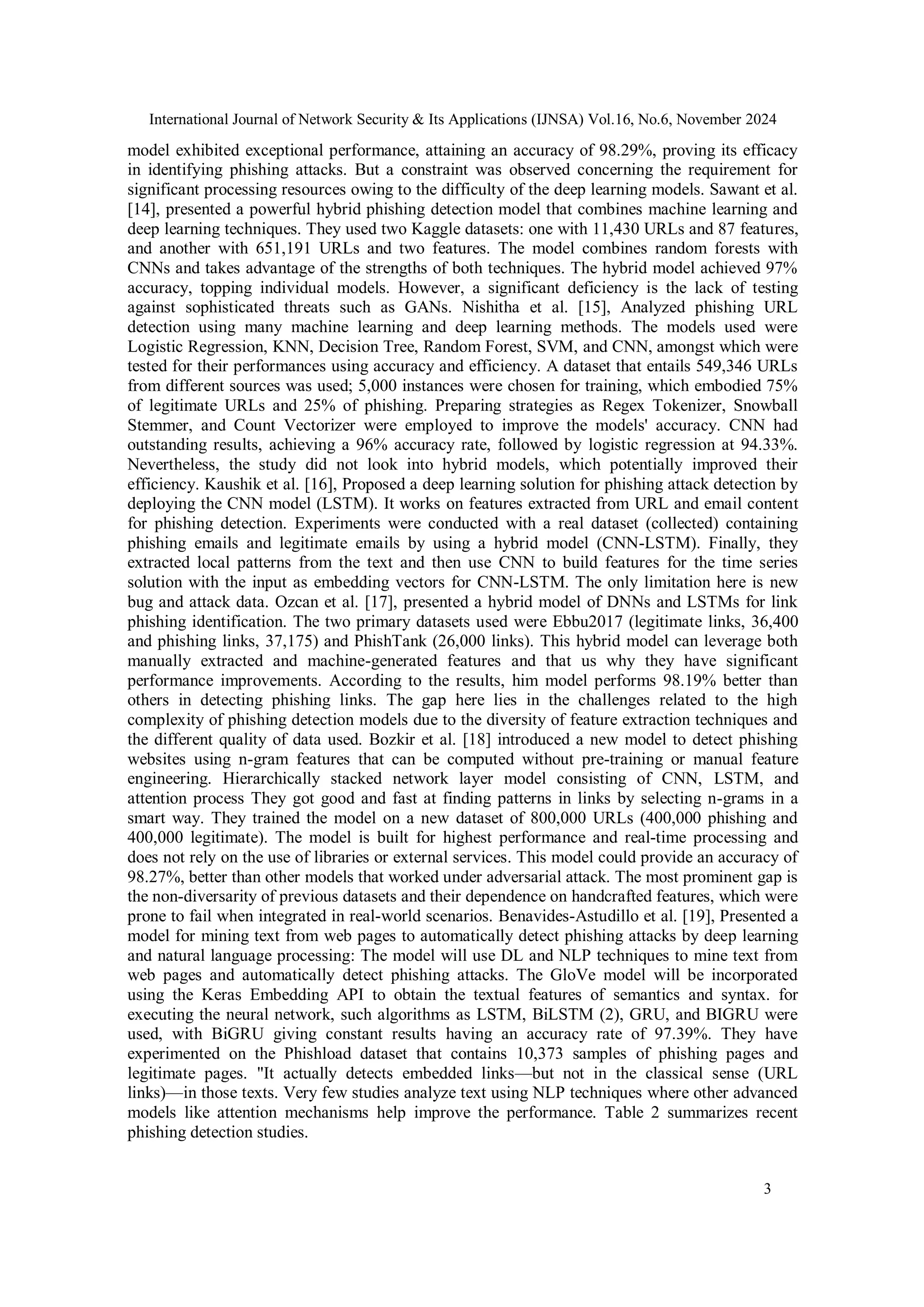 International Journal of Network Security & Its Applications (IJNSA) Vol.16, No.6, November 2024
3
model exhibited exceptional performance, attaining an accuracy of 98.29%, proving its efficacy
in identifying phishing attacks. But a constraint was observed concerning the requirement for
significant processing resources owing to the difficulty of the deep learning models. Sawant et al.
[14], presented a powerful hybrid phishing detection model that combines machine learning and
deep learning techniques. They used two Kaggle datasets: one with 11,430 URLs and 87 features,
and another with 651,191 URLs and two features. The model combines random forests with
CNNs and takes advantage of the strengths of both techniques. The hybrid model achieved 97%
accuracy, topping individual models. However, a significant deficiency is the lack of testing
against sophisticated threats such as GANs. Nishitha et al. [15], Analyzed phishing URL
detection using many machine learning and deep learning methods. The models used were
Logistic Regression, KNN, Decision Tree, Random Forest, SVM, and CNN, amongst which were
tested for their performances using accuracy and efficiency. A dataset that entails 549,346 URLs
from different sources was used; 5,000 instances were chosen for training, which embodied 75%
of legitimate URLs and 25% of phishing. Preparing strategies as Regex Tokenizer, Snowball
Stemmer, and Count Vectorizer were employed to improve the models' accuracy. CNN had
outstanding results, achieving a 96% accuracy rate, followed by logistic regression at 94.33%.
Nevertheless, the study did not look into hybrid models, which potentially improved their
efficiency. Kaushik et al. [16], Proposed a deep learning solution for phishing attack detection by
deploying the CNN model (LSTM). It works on features extracted from URL and email content
for phishing detection. Experiments were conducted with a real dataset (collected) containing
phishing emails and legitimate emails by using a hybrid model (CNN-LSTM). Finally, they
extracted local patterns from the text and then use CNN to build features for the time series
solution with the input as embedding vectors for CNN-LSTM. The only limitation here is new
bug and attack data. Ozcan et al. [17], presented a hybrid model of DNNs and LSTMs for link
phishing identification. The two primary datasets used were Ebbu2017 (legitimate links, 36,400
and phishing links, 37,175) and PhishTank (26,000 links). This hybrid model can leverage both
manually extracted and machine-generated features and that us why they have significant
performance improvements. According to the results, him model performs 98.19% better than
others in detecting phishing links. The gap here lies in the challenges related to the high
complexity of phishing detection models due to the diversity of feature extraction techniques and
the different quality of data used. Bozkir et al. [18] introduced a new model to detect phishing
websites using n-gram features that can be computed without pre-training or manual feature
engineering. Hierarchically stacked network layer model consisting of CNN, LSTM, and
attention process They got good and fast at finding patterns in links by selecting n-grams in a
smart way. They trained the model on a new dataset of 800,000 URLs (400,000 phishing and
400,000 legitimate). The model is built for highest performance and real-time processing and
does not rely on the use of libraries or external services. This model could provide an accuracy of
98.27%, better than other models that worked under adversarial attack. The most prominent gap is
the non-diversarity of previous datasets and their dependence on handcrafted features, which were
prone to fail when integrated in real-world scenarios. Benavides-Astudillo et al. [19], Presented a
model for mining text from web pages to automatically detect phishing attacks by deep learning
and natural language processing: The model will use DL and NLP techniques to mine text from
web pages and automatically detect phishing attacks. The GloVe model will be incorporated
using the Keras Embedding API to obtain the textual features of semantics and syntax. for
executing the neural network, such algorithms as LSTM, BiLSTM (2), GRU, and BIGRU were
used, with BiGRU giving constant results having an accuracy rate of 97.39%. They have
experimented on the Phishload dataset that contains 10,373 samples of phishing pages and
legitimate pages. "It actually detects embedded links—but not in the classical sense (URL
links)—in those texts. Very few studies analyze text using NLP techniques where other advanced
models like attention mechanisms help improve the performance. Table 2 summarizes recent
phishing detection studies.
 